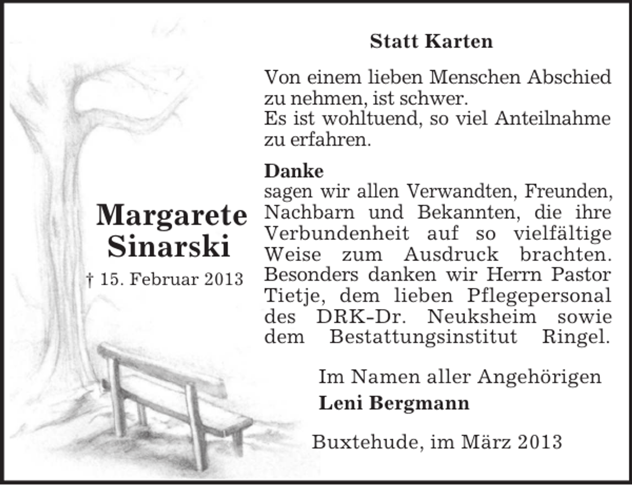 <p>Margarete<br />Sinarski<br />† 15. Februar 2013<br />Statt Karten<br />Von einem lieben Menschen Abschied<br />zu nehmen, ist schwer.<br />Es ist wohltuend, so viel Anteilnahme<br />zu erfahren.<br />Danke<br />sagen wir allen Verwandten, Freunden,<br />Nachbarn und Bekannten, die ihre<br />Verbundenheit auf so vielfältige<br />Weise zum Ausdruck brachten.<br />Besonders danken wir Herrn Pastor<br />Tietje, dem lieben Pflegepersonal<br />des DRK-Dr. Neuksheim sowie<br />dem Bestattungsinstitut Ringel.<br />Im Namen aller Angehörigen<br />Leni Bergmann<br />Buxtehude, im März 2013</p>