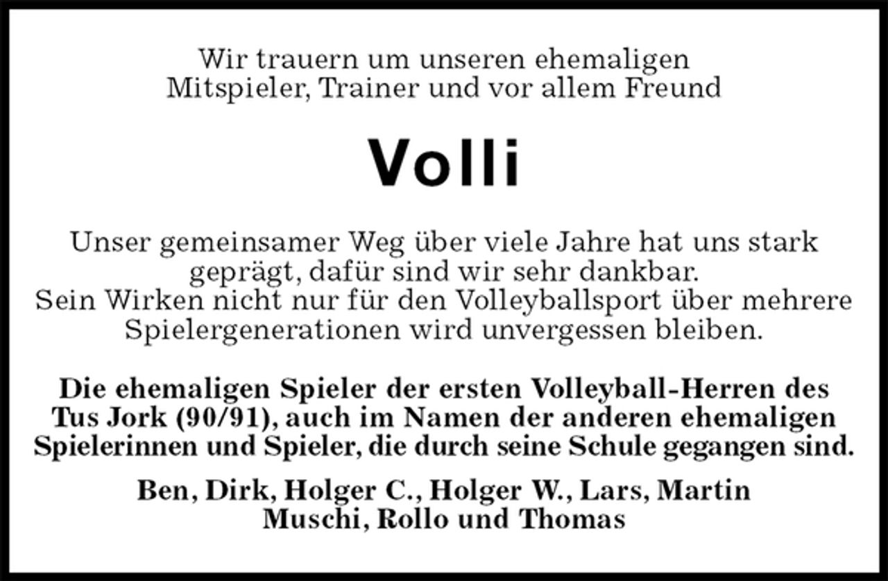 <p>Wir trauern um unseren ehemaligen<br />Mitspieler, Trainer und vor allem Freund<br />Volli<br />Unser gemeinsamer Weg über viele Jahre hat uns stark<br />geprägt, dafür sind wir sehr dankbar.<br />Sein Wirken nicht nur für den Volleyballsport über mehrere Spielergenerationen wird unvergessen bleiben.<br />Die ehemaligen Spieler der ersten Volleyball-Herren des<br />Tus Jork (90/91), auch im Namen der anderen ehemaligen Spielerinnen und Spieler, die durch seine Schule gegangen sind.<br />Ben, Dirk, Holger C., Holger W., Lars, Martin<br />Muschi, Rollo und Thomas</p>
