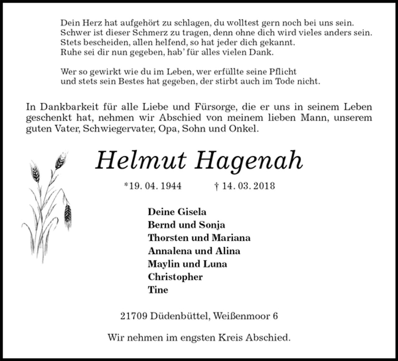 <p>Dein Herz hat aufgehört zu schlagen, du wolltest gern noch bei uns sein.<br />Schwer ist dieser Schmerz zu tragen, denn ohne dich wird vieles anders sein.<br />Stets bescheiden, allen helfend, so hat jeder dich gekannt.<br />Ruhe sei dir nun gegeben, hab’ für alles vielen Dank.</p><p>Wer so gewirkt wie du im Leben, wer erfüllte seine Pflicht<br />und stets sein Bestes hat gegeben, der stirbt auch im Tode nicht.<br />In Dankbarkeit für alle Liebe und Fürsorge, die er uns in seinem Leben<br />geschenkt hat, nehmen wir Abschied von meinem lieben Mann, unserem guten Vater, Schwiegervater, Opa, Sohn und Onkel.<br />Helmut Hagenah<br />*19. 04. 1944 † 14. 03. 2018<br />Deine Gisela<br />Bernd und Sonja<br />Thorsten und Mariana<br />Annalena und Alina<br />Maylin und Luna<br />Christopher<br />Tine<br />21709 Düdenbüttel, Weißenmoor 6<br />Wir nehmen im engsten Kreis Abschied.</p>