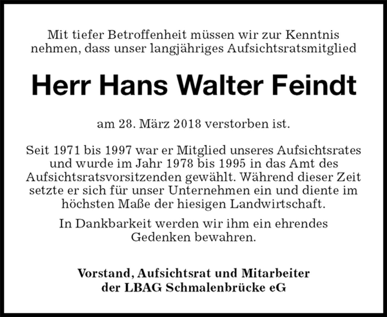<p>Mit tiefer Betroffenheit müssen wir zur Kenntnis<br />nehmen, dass unser langjähriges Aufsichtsratsmitglied<br />Herr Hans Walter Feindt<br />am 28. März 2018 verstorben ist.</p>
<p>Seit 1971 bis 1997 war er Mitglied unseres Aufsichtsrates<br />und wurde im Jahr 1978 bis 1995 in das Amt des<br />Aufsichtsratsvorsitzenden gewählt. Während dieser Zeit setzte er sich für unser Unternehmen ein und diente im höchsten Maße der hiesigen Landwirtschaft.<br />In Dankbarkeit werden wir ihm ein ehrendes<br />Gedenken bewahren.<br />Vorstand, Aufsichtsrat und Mitarbeiter<br />der LBAG Schmalenbrücke eG</p>