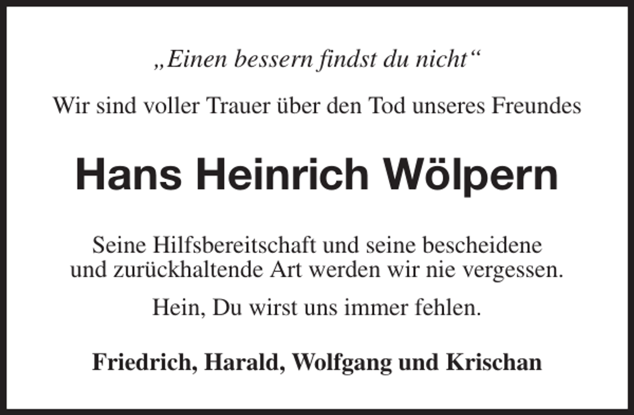 <p>„Einen bessern findst du nicht“</p>
<p>Wir sind voller Trauer über den Tod unseres Freundes<br />Hans Heinrich Wölpern<br />Friedrich, Harald, Wolfgang und Krischan<br />Seine Hilfsbereitschaft und seine bescheidene<br />und zurückhaltende Art werden wir nie vergessen.<br />Hein, Du wirst uns immer fehlen.</p>