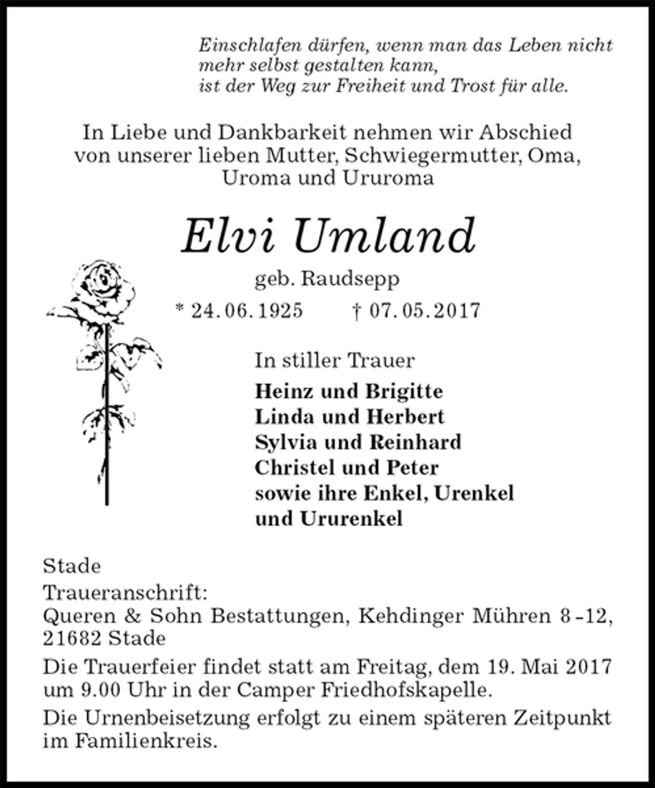 <p>Einschlafen dürfen, wenn man das Leben nicht<br />mehr selbst gestalten kann,<br />ist der Weg zur Freiheit und Trost für alle.<br />In Liebe und Dankbarkeit nehmen wir Abschied<br />von unserer lieben Mutter, Schwiegermutter, Oma,<br />Uroma und Ururoma<br />Elvi Umland<br />geb. Raudsepp<br />* 24. 06. 1925 † 07. 05. 2017<br />In stiller Trauer<br />Heinz und Brigitte<br />Linda und Herbert<br />Sylvia und Reinhard<br />Christel und Peter<br />sowie ihre Enkel, Urenkel<br />und Ururenkel<br />Stade<br />Traueranschrift:<br />Queren &amp; Sohn Bestattungen, Kehdinger Mühren 8 -12, 21682 Stade<br />Die Trauerfeier findet statt am Freitag, dem 19. Mai 2017<br />um 9.00 Uhr in der Camper Friedhofskapelle.<br />Die Urnenbeisetzung erfolgt zu einem späteren Zeitpunkt im Familienkreis.</p>