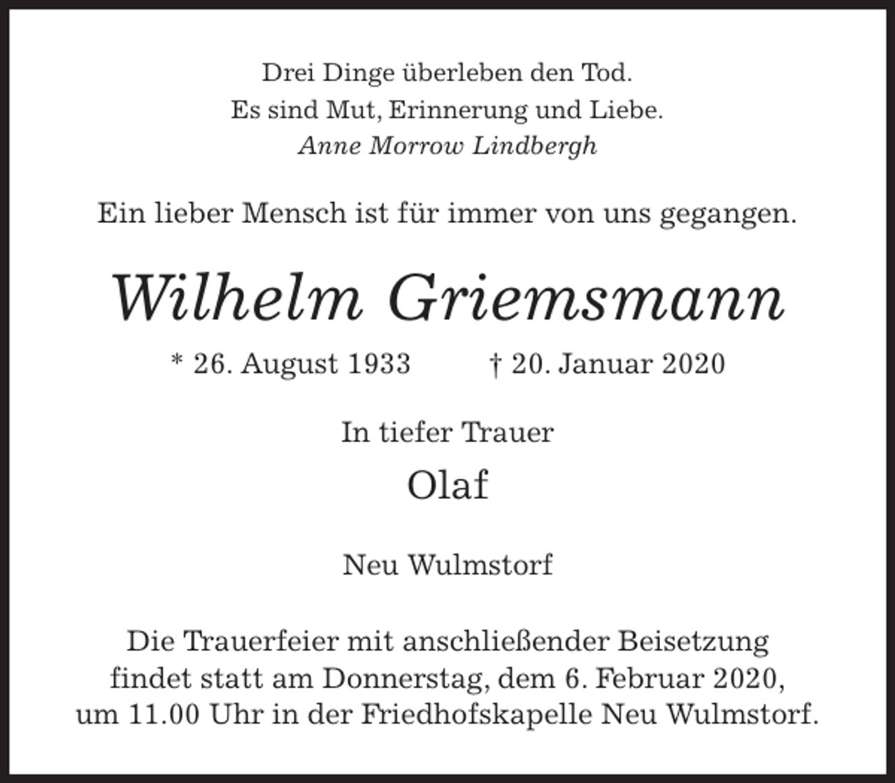 <p>Drei Dinge überleben den Tod.<br />Es sind Mut, Erinnerung und Liebe.<br />Anne Morrow Lindbergh<br />Ein lieber Mensch ist für immer von uns gegangen.<br />Wilhelm Griemsmann<br />* 26. August 1933 † 20. Januar 2020<br />In tiefer Trauer<br />Olaf</p>
<p>Neu Wulmstorf<br />Die Trauerfeier mit anschließender Beisetzung<br />findet statt am Donnerstag, dem 6. Februar 2020,<br />um 11.00 Uhr in der Friedhofskapelle Neu Wulmstorf.</p>