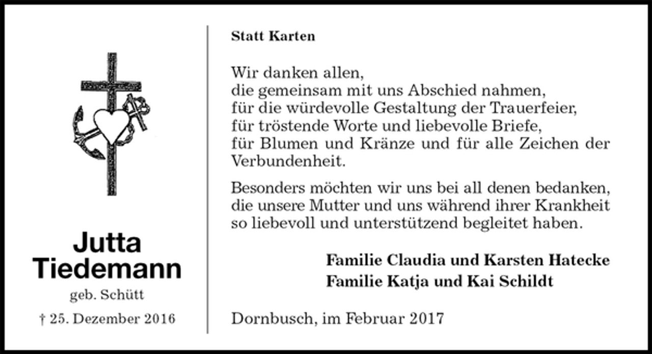 <p>Statt Karten<br />Wir danken allen,<br />die gemeinsam mit uns Abschied nahmen,<br />für die würdevolle Gestaltung der Trauerfeier,<br />für tröstende Worte und liebevolle Briefe,<br />für Blumen und Kränze und für alle Zeichen der Verbundenheit.<br />Besonders möchten wir uns bei all denen bedanken, die unsere Mutter und uns während ihrer Krankheit so liebevoll und unterstützend begleitet haben.<br />Familie Claudia und Karsten Hatecke<br />Familie Katja und Kai Schildt<br />Dornbusch, im Februar 2017<br />Jutta<br />Tiedemann<br />geb. Schütt<br />† 25. Dezember 2016</p>