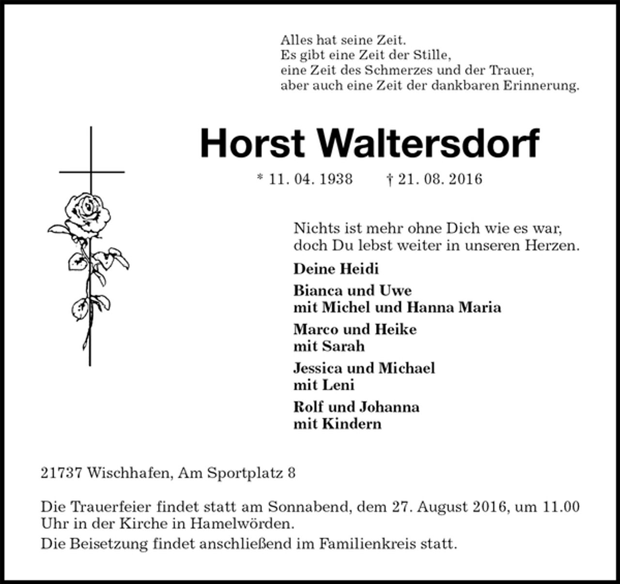 <p>Alles hat seine Zeit.<br />Es gibt eine Zeit der Stille,<br />eine Zeit des Schmerzes und der Trauer,<br />aber auch eine Zeit der dankbaren Erinnerung.<br />Horst Waltersdorf<br />* 11. 04. 1938 † 21. 08. 2016<br />Nichts ist mehr ohne Dich wie es war,<br />doch Du lebst weiter in unseren Herzen.<br />Deine Heidi<br />Bianca und Uwe<br />mit Michel und Hanna Maria<br />Marco und Heike<br />mit Sarah<br />Jessica und Michael<br />mit Leni<br />Rolf und Johanna<br />mit Kindern<br />21737 Wischhafen, Am Sportplatz 8</p><p>Die Trauerfeier findet statt am Sonnabend, dem 27. August 2016, um 11.00 Uhr in der Kirche in Hamelwörden.<br />Die Beisetzung findet anschließend im Familienkreis statt.</p>