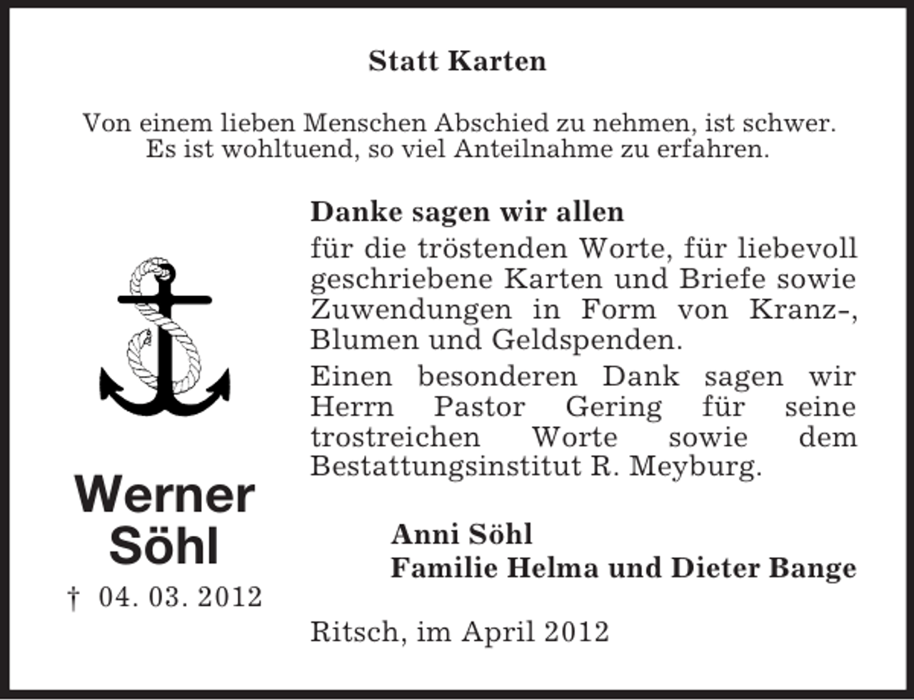 <p>Statt Karten<br />Von einem lieben Menschen Abschied zu nehmen, ist schwer.<br />Es ist wohltuend, so viel Anteilnahme zu erfahren.</p><p>Werner<br />Söhl</p><p>Danke sagen wir allen<br />für die tröstenden Worte, für liebevoll<br />geschriebene Karten und Briefe sowie<br />Zuwendungen in Form von Kranz-,<br />Blumen und Geldspenden.<br />Einen besonderen Dank sagen wir<br />Herrn Pastor Gering für seine<br />trostreichen<br />Worte<br />sowie<br />dem<br />Bestattungsinstitut R. Meyburg.<br />Anni Söhl<br />Familie Helma und Dieter Bange</p><p>† 04. 03. 2012<br />Ritsch, im April 2012</p>