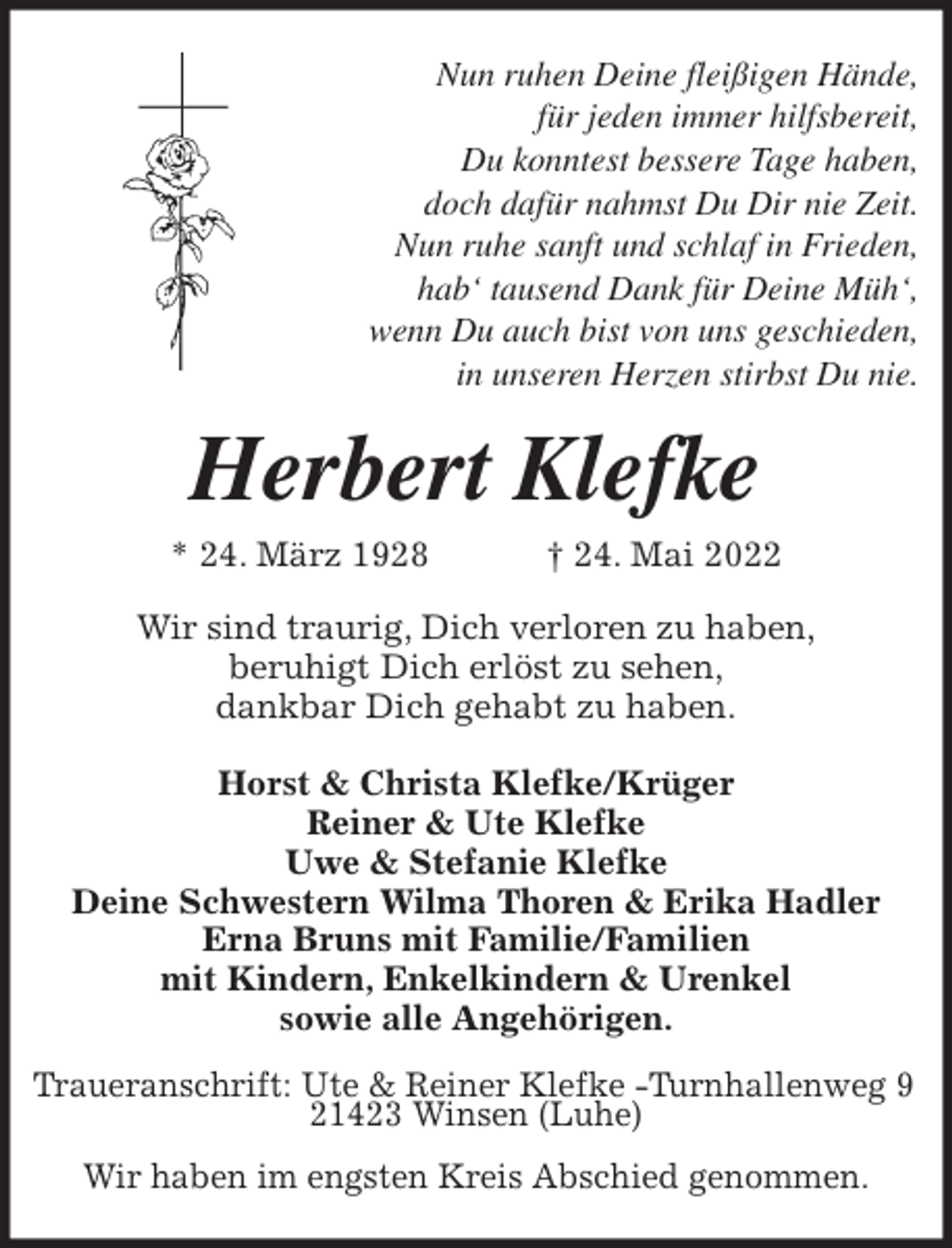 <p>Nun ruhen Deine fleißigen Hände,<br />für jeden immer hilfsbereit,<br />Du konntest bessere Tage haben,<br />doch dafür nahmst Du Dir nie Zeit.<br />Nun ruhe sanft und schlaf in Frieden,<br />hab' tausend Dank für Deine Müh',<br />wenn Du auch bist von uns geschieden,<br />in unseren Herzen stirbst Du nie.<br />Herbert Klefke<br />* 24. März 1928 † 24. Mai 2022<br />Wir sind traurig, Dich verloren zu haben,<br />beruhigt Dich erlöst zu sehen,<br />dankbar Dich gehabt zu haben.</p>
<p>Horst &amp; Christa Klefke/Krüger<br />Reiner &amp; Ute Klefke<br />Uwe &amp; Stefanie Klefke<br />Deine Schwestern Wilma Thoren &amp; Erika Hadler<br />Erna Bruns mit Familie/Familien<br />mit Kindern, Enkelkindern &amp; Urenkel<br />sowie alle Angehörigen.<br />Traueranschrift: Ute &amp; Reiner Klefke -Turnhallenweg 9<br />21423 Winsen (Luhe)</p>
<p>Wir haben im engsten Kreis Abschied genommen.</p>