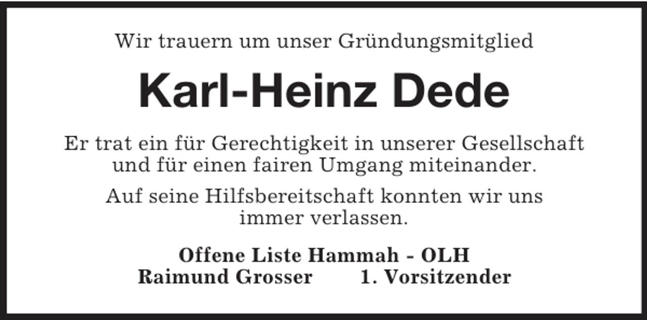 <p>Wir trauern um unser Gründungsmitglied</p><p>Karl-Heinz Dede<br />Er trat ein für Gerechtigkeit in unserer Gesellschaft<br />und für einen fairen Umgang miteinander.<br />Auf seine Hilfsbereitschaft konnten wir uns<br />immer verlassen.<br />Offene Liste Hammah - OLH<br />Raimund Grosser<br />1. Vorsitzender</p>