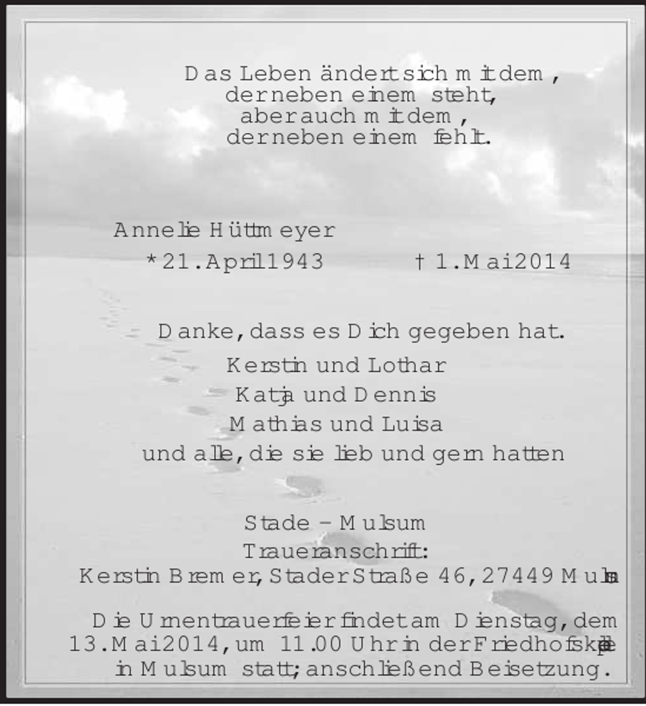 <p>Das Leben ändert sich mit dem,<br />der neben einem steht,<br />aber auch mit dem,<br />der neben einem fehlt.<br />Annelie Hüttmeyer<br />* 21. April 1943 † 1. Mai 2014<br />Danke, dass es Dich gegeben hat.<br />Kerstin und Lothar<br />Katja und Dennis<br />Mathias und Luisa<br />und alle, die sie lieb und gern hatten<br />Stade – Mulsum<br />Traueranschrift:<br />Kerstin Bremer, Stader Straße 46, 27449 Mulsum<br />Die Urnentrauerfeier findet am Dienstag, dem<br />13. Mai 2014, um 11.00 Uhr in der Friedhofskapelle<br />in Mulsum statt; anschließend Beisetzung.</p>