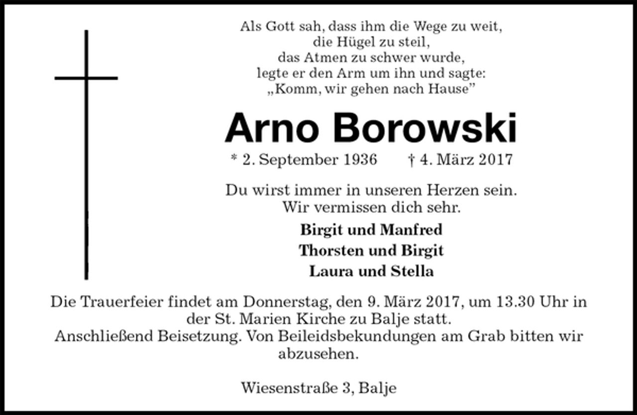 <p>Als Gott sah, dass ihm die Wege zu weit,<br />die Hügel zu steil,<br />das Atmen zu schwer wurde,<br />legte er den Arm um ihn und sagte:<br />„Komm, wir gehen nach Hause”<br />Arno Borowski<br />* 2. September 1936 † 4. März 2017<br />Du wirst immer in unseren Herzen sein.<br />Wir vermissen dich sehr.<br />Birgit und Manfred<br />Thorsten und Birgit<br />Laura und Stella<br />Die Trauerfeier findet am Donnerstag, den 9. März 2017, um 13.30 Uhr in der St. Marien Kirche zu Balje statt.<br />Anschließend Beisetzung. Von Beileidsbekundungen am Grab bitten wir abzusehen.</p><p>Wiesenstraße 3, Balje</p>