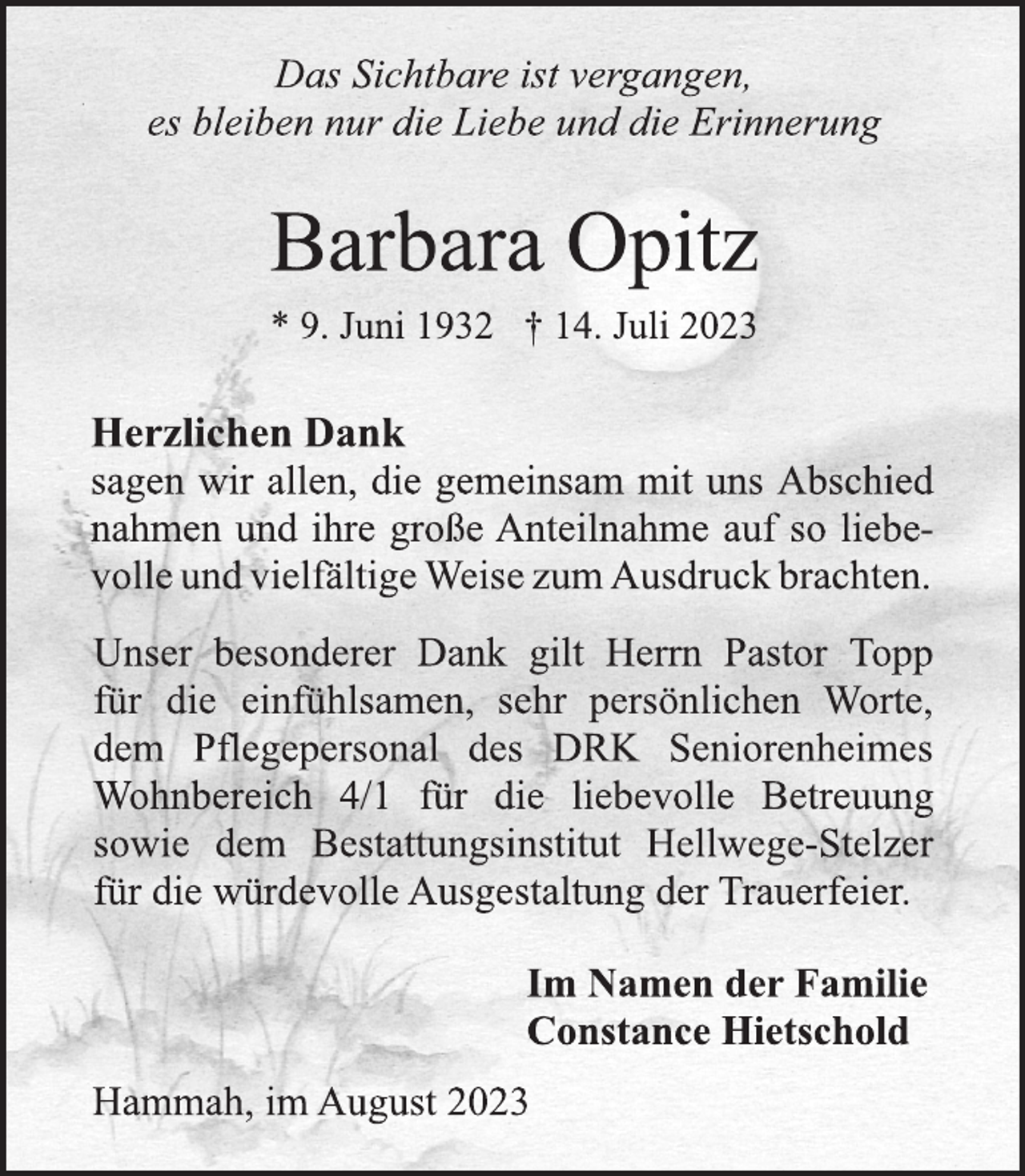 <p>Das Sichtbare ist vergangen,<br />es bleiben nur die Liebe und die Erinnerung<br />Barbara Opitz<br />* 9. Juni 1932 † 14. Juli 2023<br />Herzlichen Dank<br />sagen wir allen, die gemeinsam mit uns Abschied<br />nahmen und ihre große Anteilnahme auf so liebevolle und vielfältige Weise zum Ausdruck brachten.<br />Unser besonderer Dank gilt Herrn Pastor Topp<br />für die einfühlsamen, sehr persönlichen Worte,<br />dem Pflegepersonal des DRK Seniorenheimes<br />Wohnbereich 4/1 für die liebevolle Betreuung<br />sowie dem Bestattungsinstitut Hellwege-Stelzer<br />für die würdevolle Ausgestaltung der Trauerfeier<br />Im Namen der Familie<br />Constance Hietschold<br />Hammah, im August 2023</p>