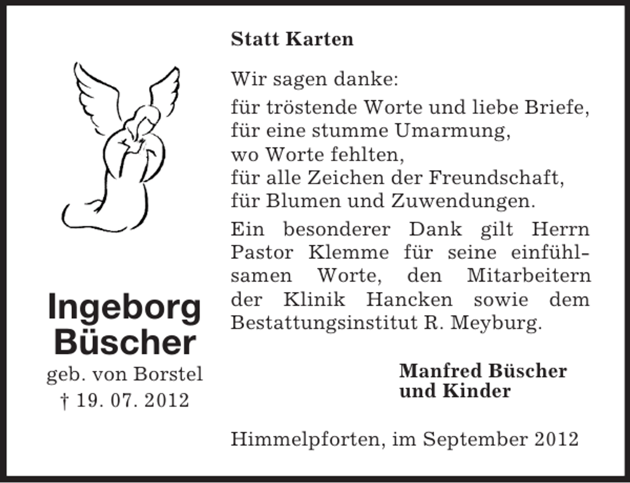 <p>Statt Karten</p><p>Ingeborg<br />Büscher<br />geb. von Borstel<br />† 19. 07. 2012</p><p>Wir sagen danke:<br />für tröstende Worte und liebe Briefe,<br />für eine stumme Umarmung,<br />wo Worte fehlten,<br />für alle Zeichen der Freundschaft,<br />für Blumen und Zuwendungen.<br />Ein besonderer Dank gilt Herrn<br />Pastor Klemme für seine einfühlsamen Worte, den Mitarbeitern<br />der Klinik Hancken sowie dem<br />Bestattungsinstitut R. Meyburg.<br />Manfred Büscher<br />und Kinder<br />Himmelpforten, im September 2012</p>
