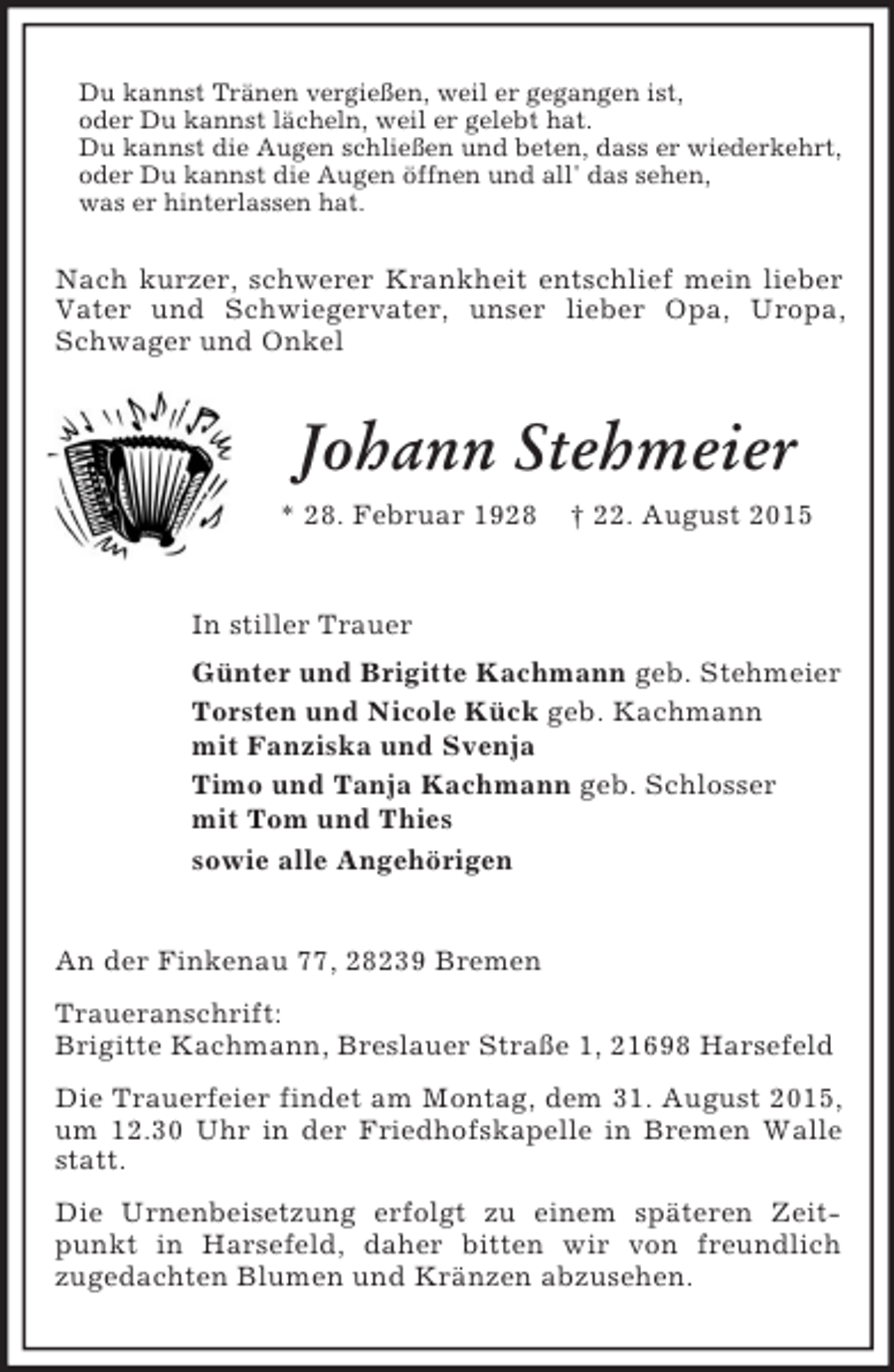 <p>Du kannst Tränen vergießen, weil er gegangen ist,<br />oder Du kannst lächeln, weil er gelebt hat.<br />Du kannst die Augen schließen und beten, dass er wiederkehrt,<br />oder Du kannst die Augen öffnen und all' das sehen,<br />was er hinterlassen hat.<br />Nach kurzer, schwerer Krankheit entschlief mein lieber Vater und Schwiegervater, unser lieber Opa, Uropa, Schwager und Onkel<br />Johann Stehmeier<br />* 28. Februar 1928 † 22. August 2015</p><p>In stiller Trauer<br />Günter und Brigitte Kachmann geb. Stehmeier<br />Torsten und Nicole Kück geb. Kachmann<br />mit Fanziska und Svenja<br />Timo und Tanja Kachmann geb. Schlosser<br />mit Tom und Thies<br />sowie alle Angehörigen<br />An der Finkenau 77, 28239 Bremen<br />Traueranschrift:<br />Brigitte Kachmann, Breslauer Straße 1, 21698 Harsefeld<br />Die Trauerfeier findet am Montag, dem 31. August 2015, um 12.30 Uhr in der Friedhofskapelle in Bremen Walle statt.<br />Die Urnenbeisetzung erfolgt zu einem späteren Zeitpunkt in Harsefeld, daher bitten wir von freundlich<br />zugedachten Blumen und Kränzen abzusehen.</p>