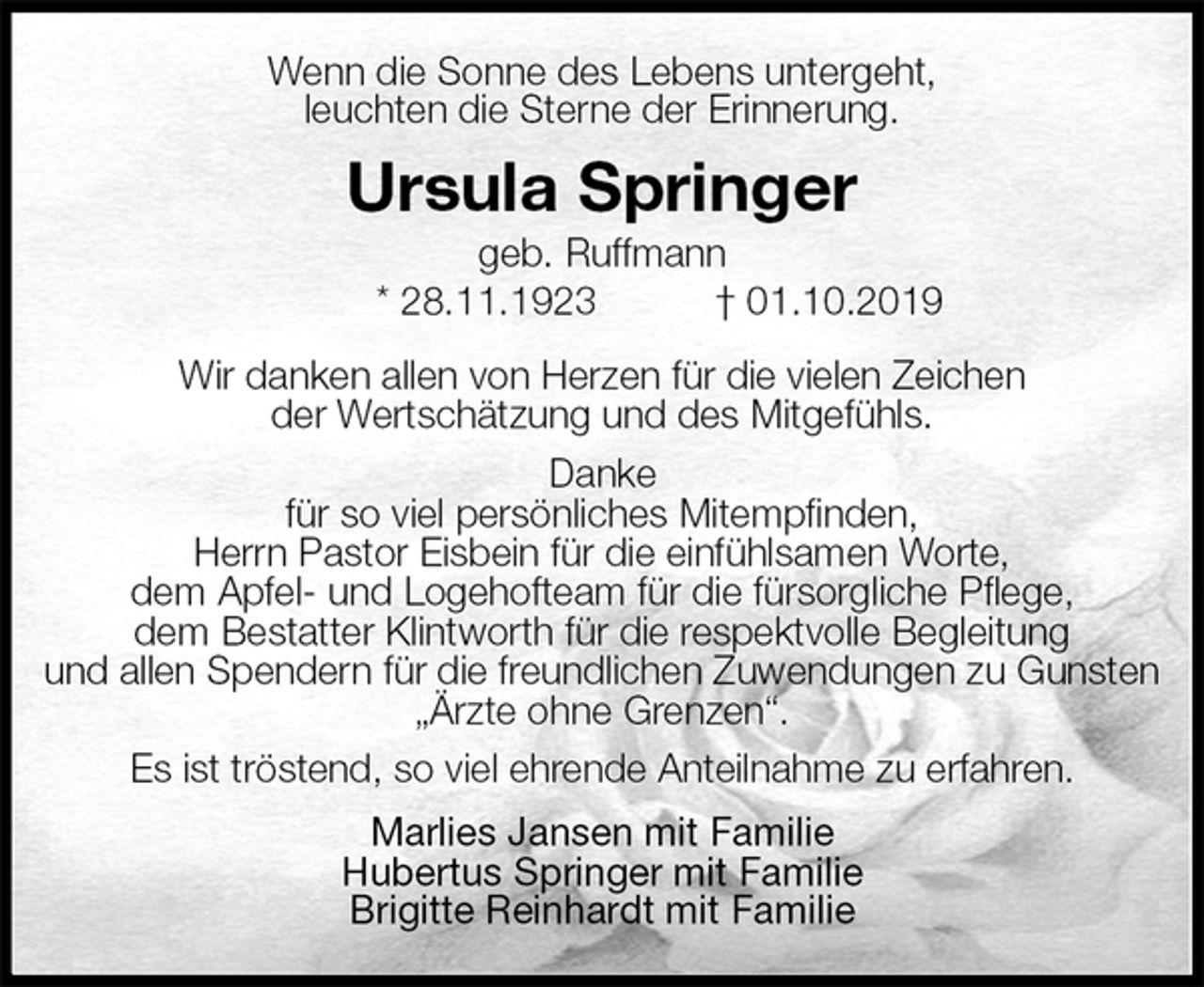 <p>Wenn die Sonne des Lebens untergeht,<br />leuchten die Sterne der Erinnerung.<br />Ursula Springer<br />geb. Ruffmann<br />* 28.11.1923 † 01.10.2019<br />Wir danken allen von Herzen für die vielen Zeichen<br />der Wertschätzung und des Mitgefühls.<br />Danke<br />für so viel persönliches Mitempfinden,<br />Herrn Pastor Eisbein für die einfühlsamen Worte,<br />dem Apfel- und Logehofteam für die fürsorgliche Pflege,<br />dem Bestatter Klintworth für die respektvolle Begleitung<br />und allen Spendern für die freundlichen Zuwendungen zu Gunsten „Ärzte ohne Grenzen“.<br />Es ist tröstend, so viel ehrende Anteilnahme zu erfahren.<br />Marlies Jansen mit Familie<br />Hubertus Springer mit Familie<br />Brigitte Reinhardt mit Familie</p>
