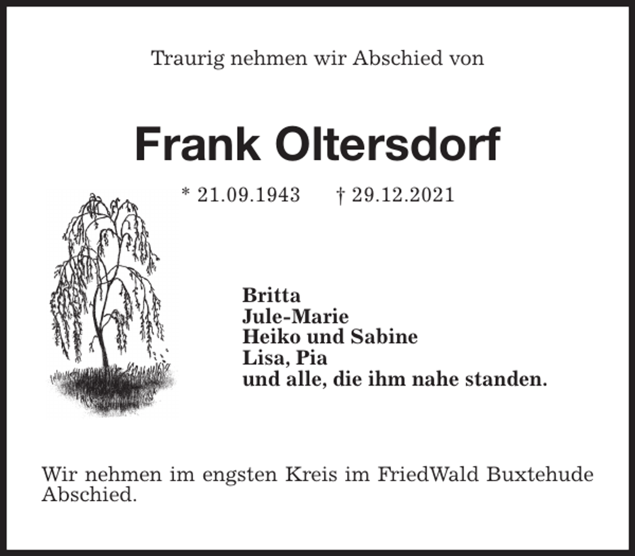 <p>Traurig nehmen wir Abschied von<br />Frank Oltersdorf<br />* 21.09.1943 † 29.12.2021</p>
<p>Britta<br />Jule-Marie<br />Heiko und Sabine<br />Lisa, Pia<br />und alle, die ihm nahe standen.</p>
<p>Wir nehmen im engsten Kreis im FriedWald Buxtehude Abschied.</p>