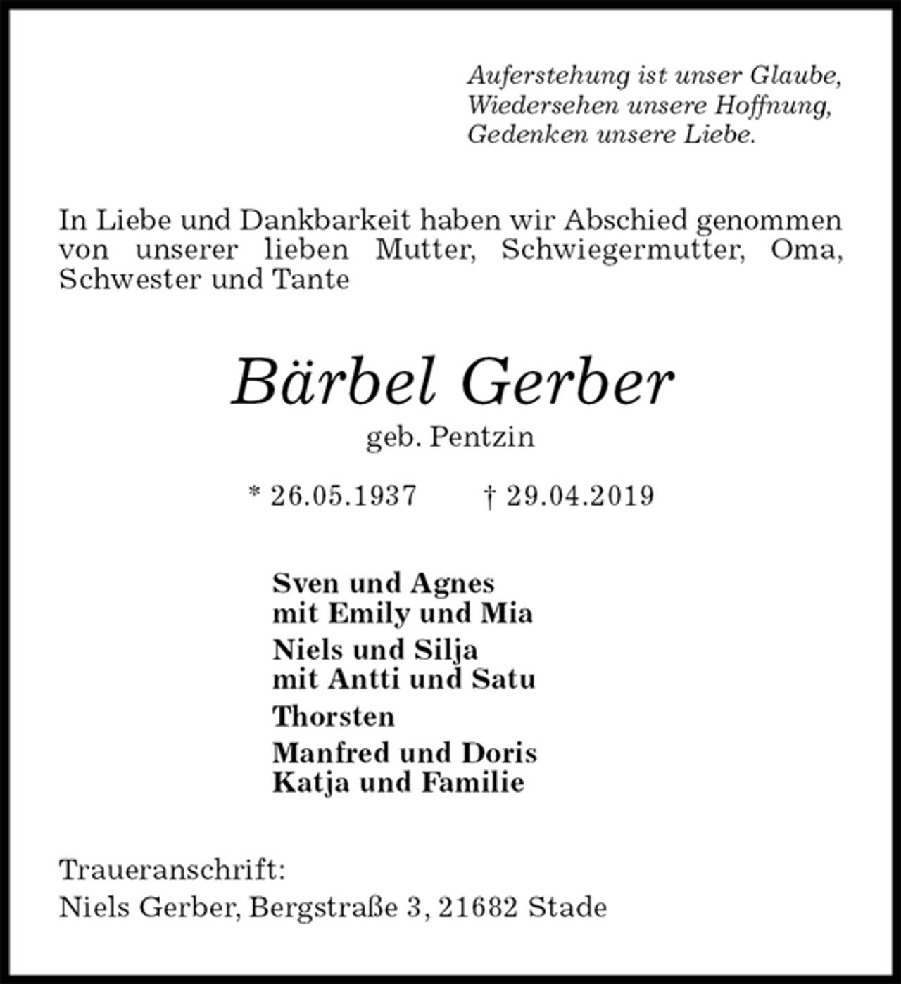 <p>Auferstehung ist unser Glaube,<br />Wiedersehen unsere Hoffnung,<br />Gedenken unsere Liebe.<br />In Liebe und Dankbarkeit haben wir Abschied genommen<br />von unserer lieben Mutter, Schwiegermutter, Oma, Schwester und Tante<br />Bärbel Gerber<br />geb. Pentzin<br />* 26.05.1937 † 29.04.2019<br />Sven und Agnes<br />mit Emily und Mia<br />Niels und Silja<br />mit Antti und Satu<br />Thorsten<br />Manfred und Doris<br />Katja und Familie<br />Traueranschrift:<br />Niels Gerber, Bergstraße 3, 21682 Stade</p>