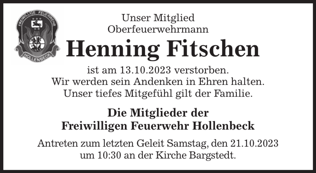 <p>Unser Mitglied<br />Oberfeuerwehrmann<br />Henning Fitschen<br />ist am 13.10.2023 verstorben.<br />Wir werden sein Andenken in Ehren halten.<br />Unser tiefes Mitgefühl gilt der Familie.<br />Die Mitglieder der<br />Freiwilligen Feuerwehr Hollenbeck<br />Antreten zum letzten Geleit Samstag, den 21.10.2023<br />um 10:30 an der Kirche Bargstedt.</p>