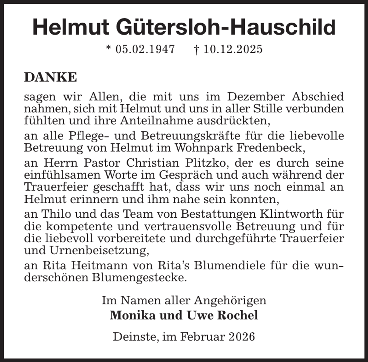 <p>Helmut Gütersloh-Hauschild<br />* 05.02.1947 † 10.12.2025<br />DANKE<br />sagen wir Allen, die mit uns im Dezember Abschied nahmen, sich mit Helmut und uns in aller Stille verbunden fühlten und ihre Anteilnahme ausdrückten,<br />an alle Pflege- und Betreuungskräfte für die liebevolle Betreuung von Helmut im Wohnpark Fredenbeck,<br />an Herrn Pastor Christian Plitzko, der es durch seine einfühlsamen Worte im Gespräch und auch während der Trauerfeier geschafft hat, dass wir uns noch einmal an Helmut erinnern und ihm nahe sein konnten,<br />an Thilo und das Team von Bestattungen Klintworth für die kompetente und vertrauensvolle Betreuung und für die liebevoll vorbereitete und durchgeführte Trauerfeier und Urnenbeisetzung,<br />an Rita Heitmann von Rita's Blumendiele für die wunderschönen Blumengestecke.<br />Im Namen aller Angehörigen<br />Monika und Uwe Rochel<br />Deinste, im Februar 2026</p>
