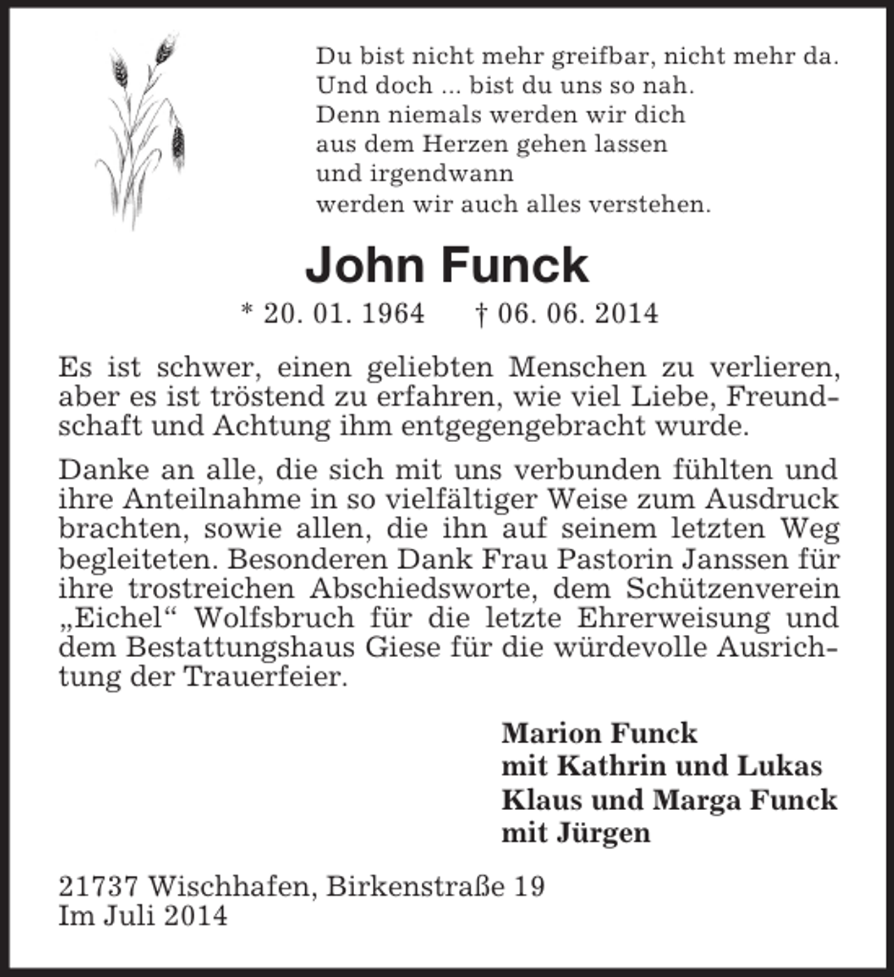 <p>Du bist nicht mehr greifbar, nicht mehr da.<br />Und doch ... bist du uns so nah.<br />Denn niemals werden wir dich<br />aus dem Herzen gehen lassen<br />und irgendwann<br />werden wir auch alles verstehen.<br />John Funck<br />* 20. 01. 1964 † 06. 06. 2014<br />Es ist schwer, einen geliebten Menschen zu verlieren, aber es ist tröstend zu erfahren, wie viel Liebe, Freundschaft und Achtung ihm entgegengebracht wurde.<br />Danke an alle, die sich mit uns verbunden fühlten und ihre Anteilnahme in so vielfältiger Weise zum Ausdruck brachten, sowie allen, die ihn auf seinem letzten Weg begleiteten. Besonderen Dank Frau Pastorin Janssen für ihre trostreichen Abschiedsworte, dem Schützenverein „Eichel“ Wolfsbruch für die letzte Ehrerweisung und dem Bestattungshaus Giese für die würdevolle Ausrichtung der Trauerfeier.<br />Marion Funck<br />mit Kathrin und Lukas<br />Klaus und Marga Funck<br />mit Jürgen<br />21737 Wischhafen, Birkenstraße 19<br />Im Juli 2014</p>