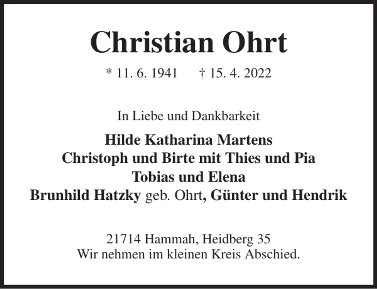 <p>Christian Ohrt<br />* 11. 6. 1941 † 15. 4. 2022<br />In Liebe und Dankbarkeit<br />Hilde Katharina Martens<br />Christoph und Birte mit Thies und Pia<br />Tobias und Elena<br />Brunhild Hatzky geb. Ohrt, Günter und Hendrik<br />21714 Hammah, Heidberg 35<br />Wir nehmen im kleinen Kreis Abschied.</p>