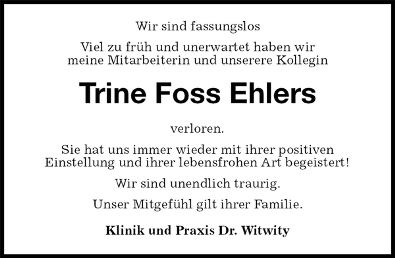 <p>Wir sind fassungslos<br />Viel zu früh und unerwartet haben wir<br />meine Mitarbeiterin und unserere Kollegin<br />Trine Foss Ehlers<br />verloren.<br />Sie hat uns immer wieder mit ihrer positiven<br />Einstellung und ihrer lebensfrohen Art begeistert!<br />Wir sind unendlich traurig.<br />Unser Mitgefühl gilt ihrer Familie.<br />Klinik und Praxis Dr. Witwity</p>
