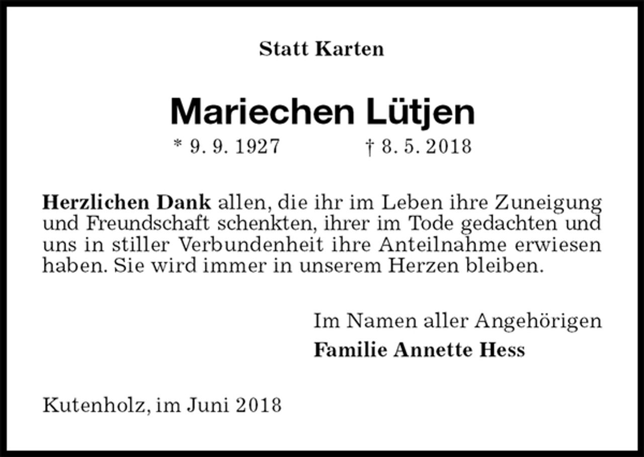<p>Statt Karten<br />Mariechen Lütjen<br />* 9. 9. 1927 † 8. 5. 2018<br />Herzlichen Dank allen, die ihr im Leben ihre Zuneigung und Freundschaft schenkten, ihrer im Tode gedachten und uns in stiller Verbundenheit ihre Anteilnahme erwiesen haben. Sie wird immer in unserem Herzen bleiben.<br />Im Namen aller Angehörigen<br />Familie Annette Hess<br />Kutenholz, im Juni 2018</p>
