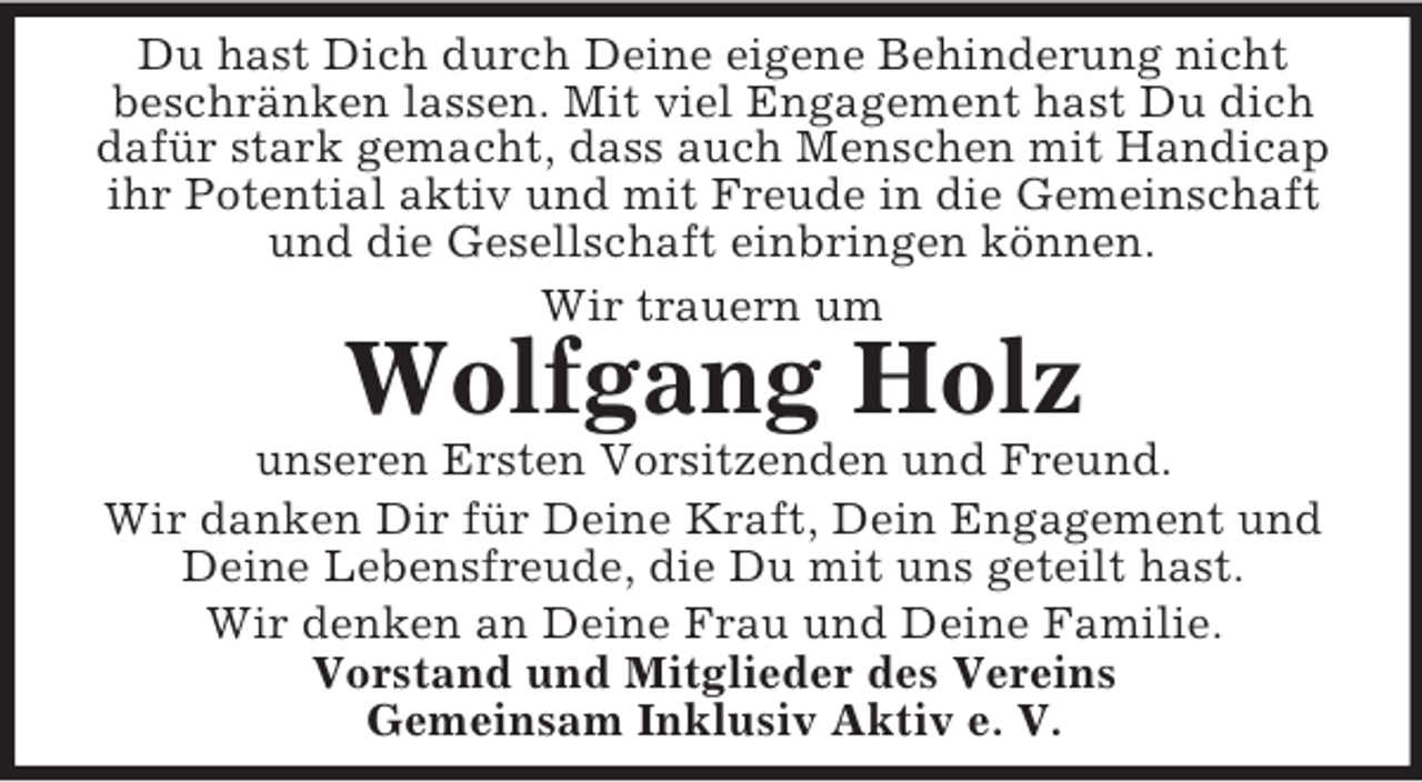 <p>Du hast Dich durch Deine eigene Behinderung nicht<br />beschränken lassen. Mit viel Engagement hast Du dich dafür stark gemacht, dass auch Menschen mit Handicap ihr Potential aktiv und mit Freude in die Gemeinschaft und die Gesellschaft einbringen können.<br />Wir trauern um<br />Wolfgang Holz<br />unseren Ersten Vorsitzenden und Freund.<br />Wir danken Dir für Deine Kraft, Dein Engagement und Deine Lebensfreude, die Du mit uns geteilt hast.<br />Wir denken an Deine Frau und Deine Familie.<br />Vorstand und Mitglieder des Vereins<br />Gemeinsam Inklusiv Aktiv e. V.</p>