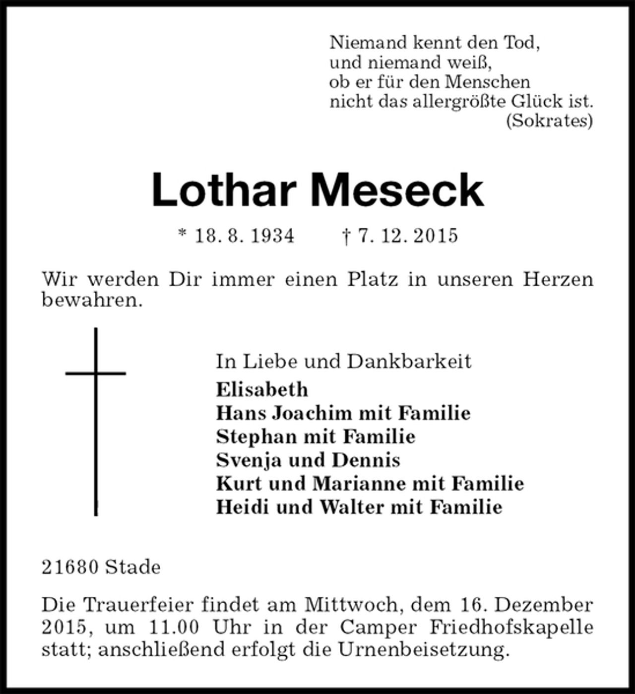 <p>Niemand kennt den Tod,<br />und niemand weiß,<br />ob er für den Menschen<br />nicht das allergrößte Glück ist.<br />(Sokrates)<br />Lothar Meseck<br />* 18. 8. 1934 † 7. 12. 2015<br />Wir werden Dir immer einen Platz in unseren Herzen bewahren.<br />In Liebe und Dankbarkeit<br />Elisabeth<br />Hans Joachim mit Familie<br />Stephan mit Familie<br />Svenja und Dennis<br />Kurt und Marianne mit Familie<br />Heidi und Walter mit Familie<br />21680 Stade<br />Die Trauerfeier findet am Mittwoch, dem 16. Dezember 2015, um 11.00 Uhr in der Camper Friedhofskapelle statt; anschließend erfolgt die Urnenbeisetzung.</p>
