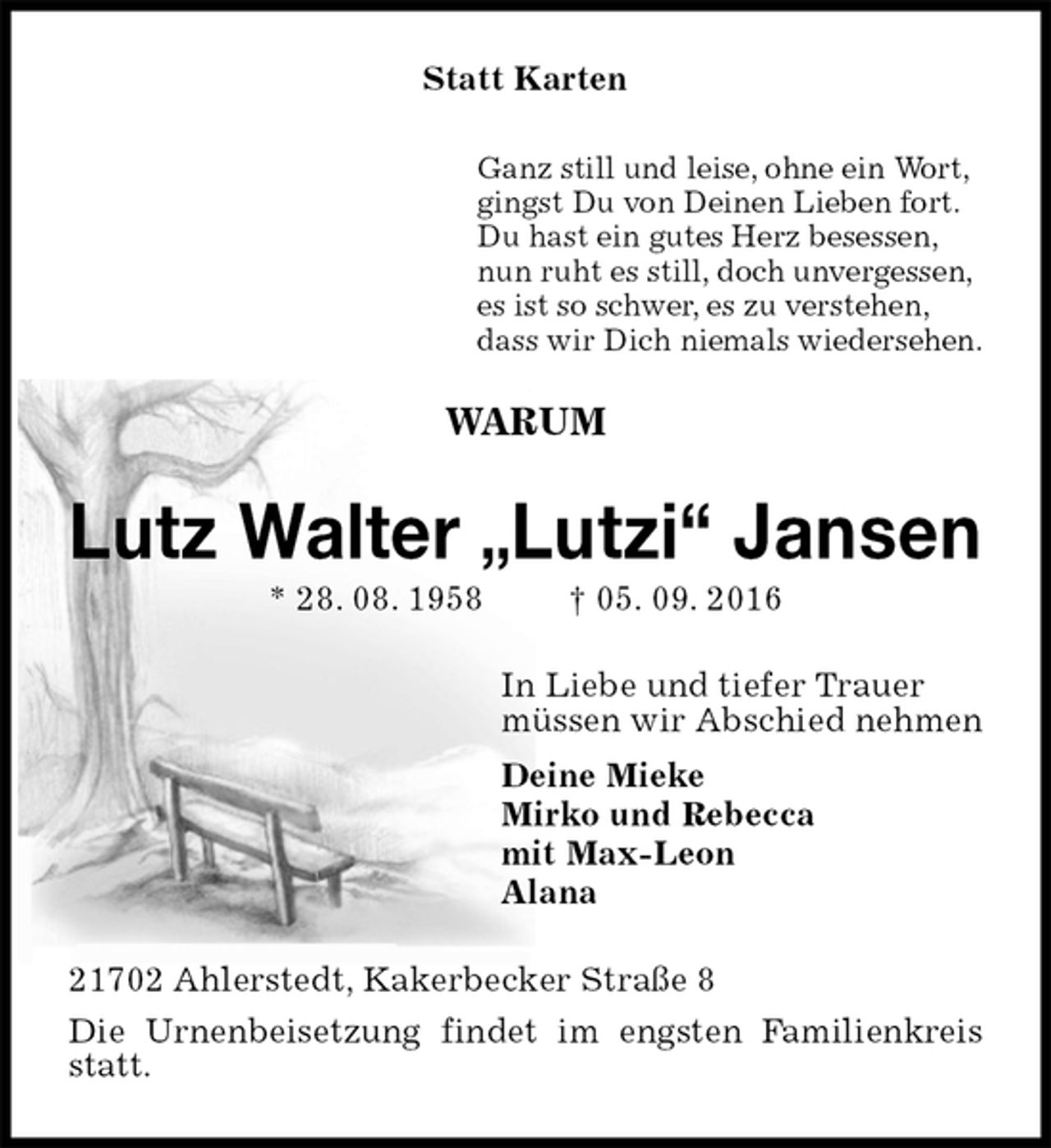 <p>Statt Karten<br />Ganz still und leise, ohne ein Wort,<br />gingst Du von Deinen Lieben fort.<br />Du hast ein gutes Herz besessen,<br />nun ruht es still, doch unvergessen,<br />es ist so schwer, es zu verstehen,<br />dass wir Dich niemals wiedersehen.<br />WARUM<br />Lutz Walter „Lutzi“ Jansen<br />* 28. 08. 1958 † 05. 09. 2016<br />In Liebe und tiefer Trauer<br />müssen wir Abschied nehmen<br />Deine Mieke<br />Mirko und Rebecca<br />mit Max-Leon<br />Alana<br />21702 Ahlerstedt, Kakerbecker Straße 8<br />Die Urnenbeisetzung findet im engsten Familienkreis statt.</p>