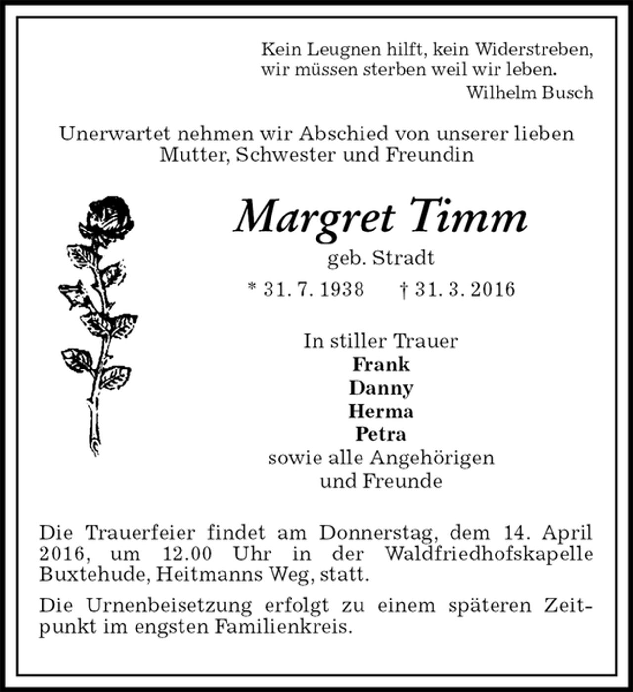 <p>Unerwartet nehmen wir Abschied von unserer lieben<br />Mutter, Schwester und Freundin<br />Margret Timm<br />geb. Stradt<br />* 31. 7. 1938 † 31. 3. 2016<br />In stiller Trauer<br />Frank<br />Danny<br />Herma<br />Petra<br />sowie alle Angehörigen<br />und Freunde<br />Die Trauerfeier findet am Donnerstag, dem 14. April 2016, um 12.00 Uhr in der Waldfriedhofskapelle<br />Buxtehude, Heitmanns Weg, statt.<br />Die Urnenbeisetzung erfolgt zu einem späteren Zeitpunkt im engsten Familienkreis.</p>
<p>Kein Leugnen hilft, kein Widerstreben,<br />wir müssen sterben weil wir leben.<br />Wilhelm Busch</p>