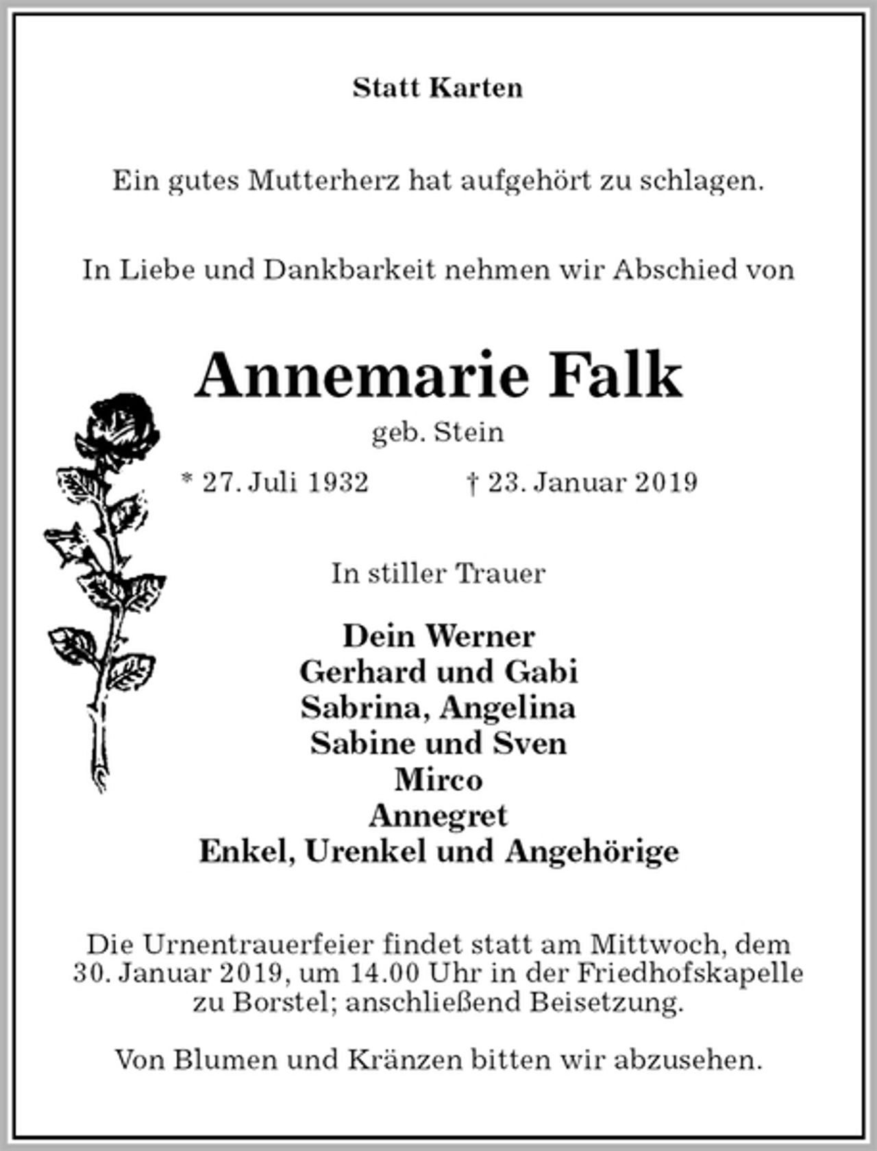 <p>Statt Karten<br />Ein gutes Mutterherz hat aufgehört zu schlagen.<br />In Liebe und Dankbarkeit nehmen wir Abschied von<br />Annemarie Falk<br />geb. Stein<br />* 27. Juli 1932 † 23. Januar 2019<br />In stiller Trauer</p><p>Dein Werner<br />Gerhard und Gabi<br />Sabrina, Angelina<br />Sabine und Sven<br />Mirco<br />Annegret<br />Enkel, Urenkel und Angehörige<br />Die Urnentrauerfeier findet statt am Mittwoch, dem<br />30. Januar 2019, um 14.00 Uhr in der Friedhofskapelle<br />zu Borstel; anschließend Beisetzung.</p><p>Von Blumen und Kränzen bitten wir abzusehen.</p>