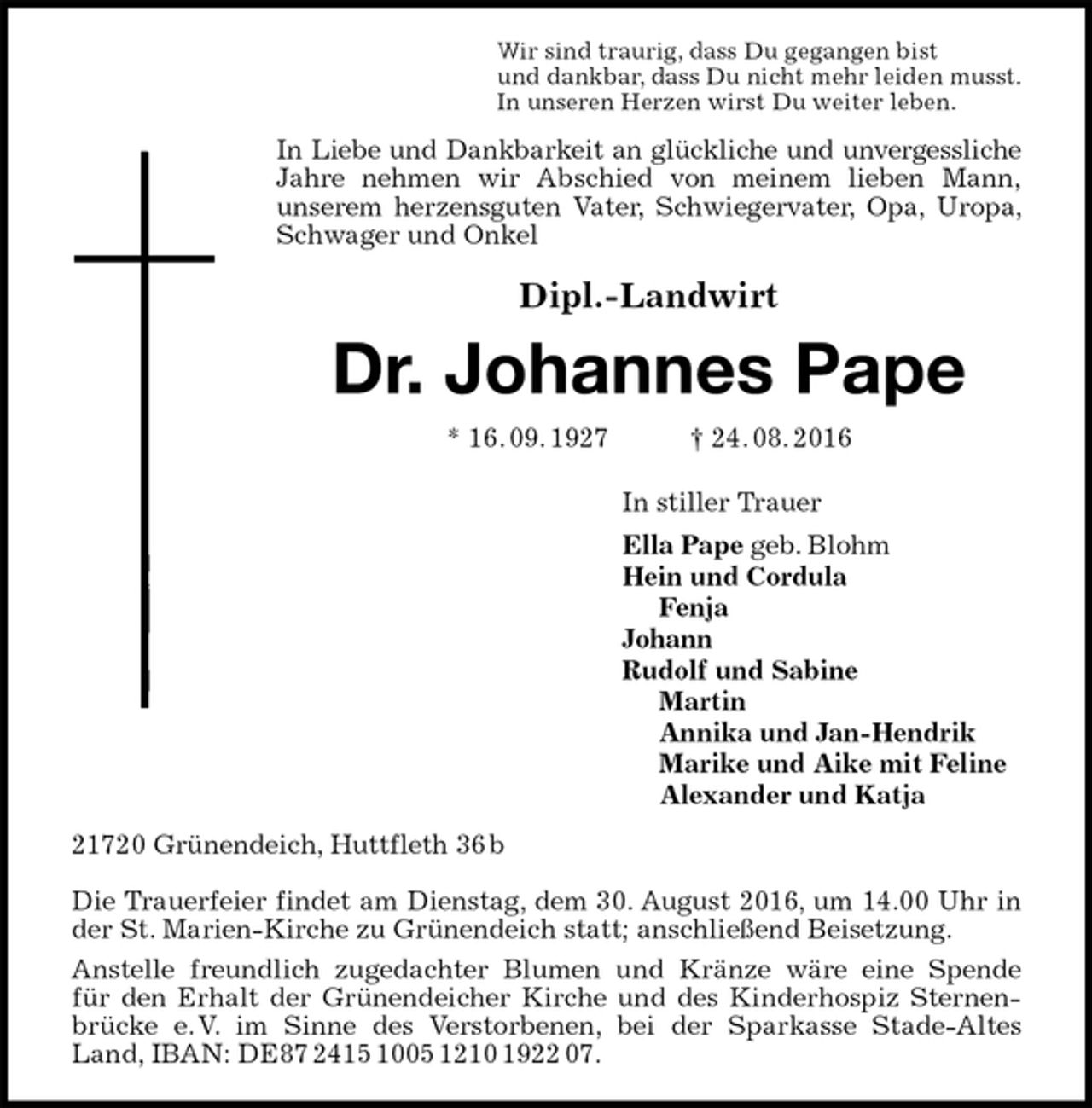<p>Wir sind traurig, dass Du gegangen bist<br />und dankbar, dass Du nicht mehr leiden musst.<br />In unseren Herzen wirst Du weiter leben.<br />In Liebe und Dankbarkeit an glückliche und unvergessliche Jahre nehmen wir Abschied von meinem lieben Mann,<br />unserem herzensguten Vater, Schwiegervater, Opa, Uropa, Schwager und Onkel<br />Dipl.-Landwirt<br />Dr. Johannes Pape<br />* 16. 09. 1927 † 24. 08. 2016<br />In stiller Trauer<br />Ella Pape geb. Blohm<br />Hein und Cordula<br />Fenja<br />Johann<br />Rudolf und Sabine<br />Martin<br />Annika und Jan-Hendrik<br />Marike und Aike mit Feline<br />Alexander und Katja<br />21720 Grünendeich, Huttfleth 36 b</p><p>Die Trauerfeier findet am Dienstag, dem 30. August 2016, um 14.00 Uhr in der St. Marien-Kirche zu Grünendeich statt; anschließend Beisetzung.<br />Anstelle freundlich zugedachter Blumen und Kränze wäre eine Spende<br />für den Erhalt der Grünendeicher Kirche und des Kinderhospiz Sternenbrücke e. V. im Sinne des Verstorbenen, bei der Sparkasse Stade-Altes Land, IBAN: DE87 2415 1005 1210 1922 07.</p>