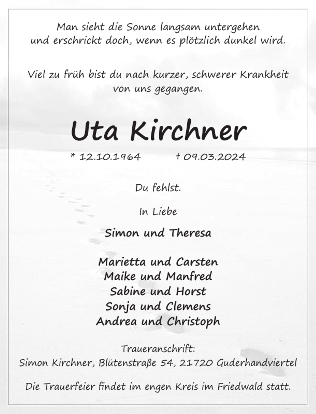 <p>Man sieht die Sonne langsam untergehen<br />und erschrickt doch, wenn es plötzlich dunkel wird.<br />Viel zu früh bist du nach kurzer, schwerer Krankheit<br />von uns gegangen.<br />Uta Kirchner<br />* 12.10.1964 † 09.03.2024<br />Du fehlst.<br />In Liebe<br />Simon und Theresa<br />Marietta und Carsten<br />Maike und Manfred<br />Sabine und Horst<br />Sonja und Clemens<br />Andrea und Christoph<br />Traueranschrift:<br />Simon Kirchner, Blütenstraße 54, 21720 Guderhandviertel<br />Die Trauerfeier findet im engen Kreis im Friedwald statt.</p>