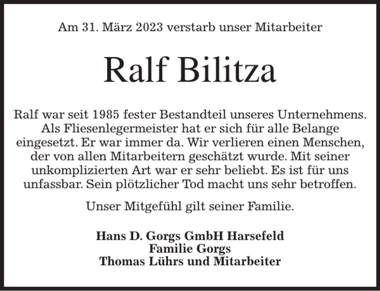 <p>Am 31. März 2023 verstarb unser Mitarbeiter<br />Ralf Bilitza<br />Ralf war seit 1985 fester Bestandteil unseres Unternehmens. Als Fliesenlegermeister hat er sich für alle Belange<br />eingesetzt. Er war immer da. Wir verlieren einen Menschen, der von allen Mitarbeitern geschätzt wurde. Mit seiner<br />unkomplizierten Art war er sehr beliebt. Es ist für uns<br />unfassbar. Sein plötzlicher Tod macht uns sehr betroffen.<br />Unser Mitgefühl gilt seiner Familie.<br />Hans D. Gorgs GmbH Harsefeld<br />Familie Gorgs<br />Thomas Lührs und Mitarbeiter</p>