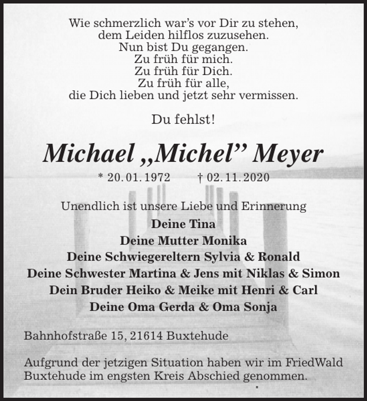 <p>Wie schmerzlich war’s vor Dir zu stehen,<br />dem Leiden hilflos zuzusehen.<br />Nun bist Du gegangen.<br />Zu früh für mich.<br />Zu früh für Dich.<br />Zu früh für alle,<br />die Dich lieben und jetzt sehr vermissen.</p>
<p>Du fehlst!<br />Michael „Michel” Meyer<br />* 20. 01. 1972 † 02. 11. 2020<br />Unendlich ist unsere Liebe und Erinnerung<br />Deine Tina<br />Deine Mutter Monika<br />Deine Schwiegereltern Sylvia &amp; Ronald<br />Deine Schwester Martina &amp; Jens mit Niklas &amp; Simon<br />Dein Bruder Heiko &amp; Meike mit Henri &amp; Carl<br />Deine Oma Gerda &amp; Oma Sonja<br />Bahnhofstraße 15, 21614 Buxtehude</p>
<p>Aufgrund der jetzigen Situation haben wir im FriedWald<br />Buxtehude im engsten Kreis Abschied genommen.</p>