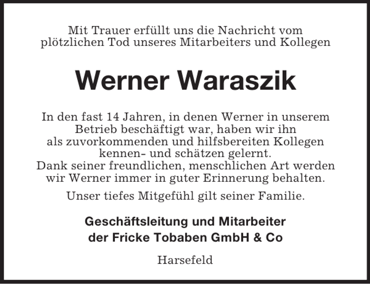 <p>Mit Trauer erfüllt uns die Nachricht vom<br />plötzlichen Tod unseres Mitarbeiters und Kollegen<br />Werner Waraszik<br />In den fast 14 Jahren, in denen Werner in unserem<br />Betrieb beschäftigt war, haben wir ihn<br />als zuvorkommenden und hilfsbereiten Kollegen<br />kennen- und schätzen gelernt.<br />Dank seiner freundlichen, menschlichen Art werden<br />wir Werner immer in guter Erinnerung behalten.<br />Unser tiefes Mitgefühl gilt seiner Familie.<br />Geschäftsleitung und Mitarbeiter<br />der Fricke Tobaben GmbH</p>
