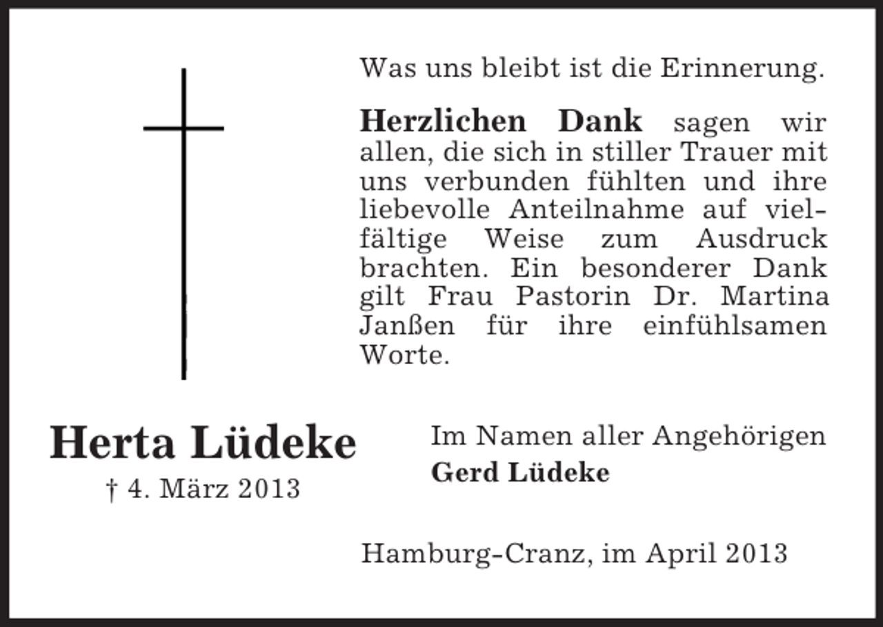 <p>Was uns bleibt ist die Erinnerung.</p><p>Herzlichen Dank sagen wir<br />allen, die sich in stiller Trauer mit<br />uns verbunden fühlten und ihre<br />liebevolle Anteilnahme auf vielfältige Weise zum Ausdruck<br />brachten. Ein besonderer Dank<br />gilt Frau Pastorin Dr. Martina<br />Janßen für ihre einfühlsamen<br />Worte.</p><p>Herta Lüdeke<br />† 4. März 2013</p><p>Im Namen aller Angehörigen<br />Gerd Lüdeke<br />Hamburg-Cranz, im April 2013</p>
