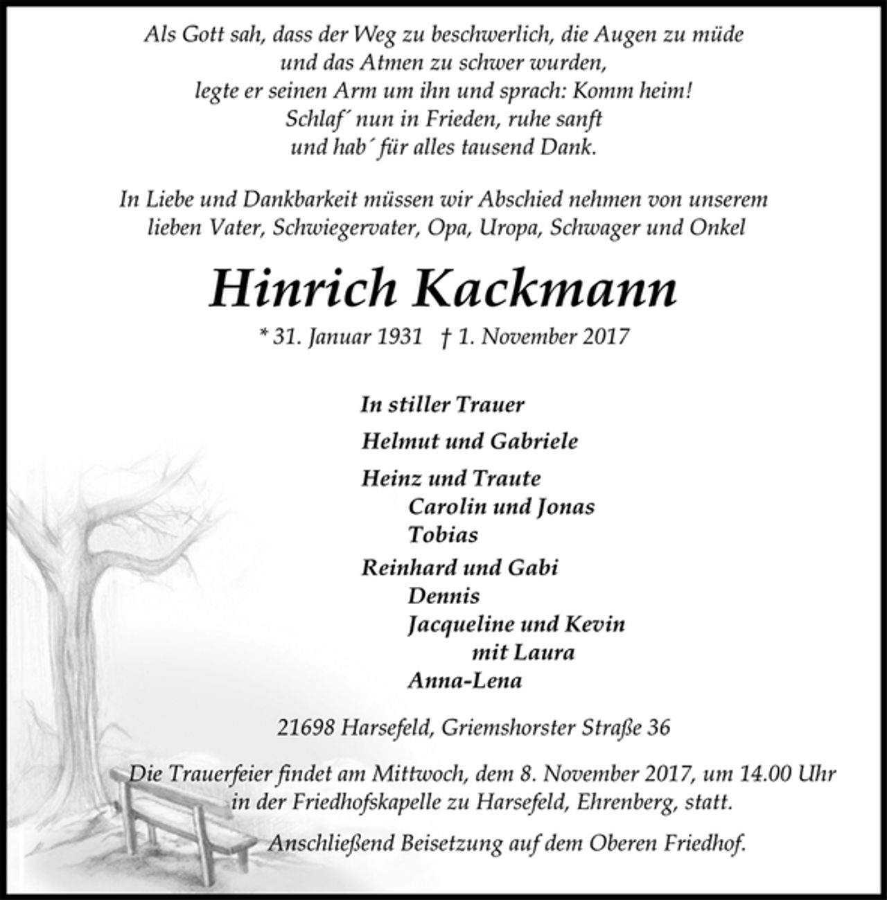 <p>Als Gott sah, dass der Weg zu beschwerlich, die Augen zu müde<br />und das Atmen zu schwer wurden,<br />legte er seinen Arm um ihn und sprach: Komm heim!<br />Schlaf´ nun in Frieden, ruhe sanft<br />und hab´ für alles tausend Dank.<br />In Liebe und Dankbarkeit müssen wir Abschied nehmen von unserem<br />lieben Vater, Schwiegervater, Opa, Uropa, Schwager und Onkel<br />Hinrich Kackmann<br />* 31. Januar 1931 † 1. November 2017<br />In stiller Trauer<br />Helmut und Gabriele<br />Heinz und Traute<br />Carolin und Jonas<br />Tobias<br />Reinhard und Gabi<br />Dennis<br />Jacqueline und Kevin<br />mit Laura<br />Anna-Lena<br />21698 Harsefeld, Griemshorster Straße 36<br />Die Trauerfeier findet am Mittwoch, dem 8. November 2017, um 14.00 Uhr<br />in der Friedhofskapelle zu Harsefeld, Ehrenberg, statt.<br />Anschließend Beisetzung auf dem Oberen Friedhof.</p>