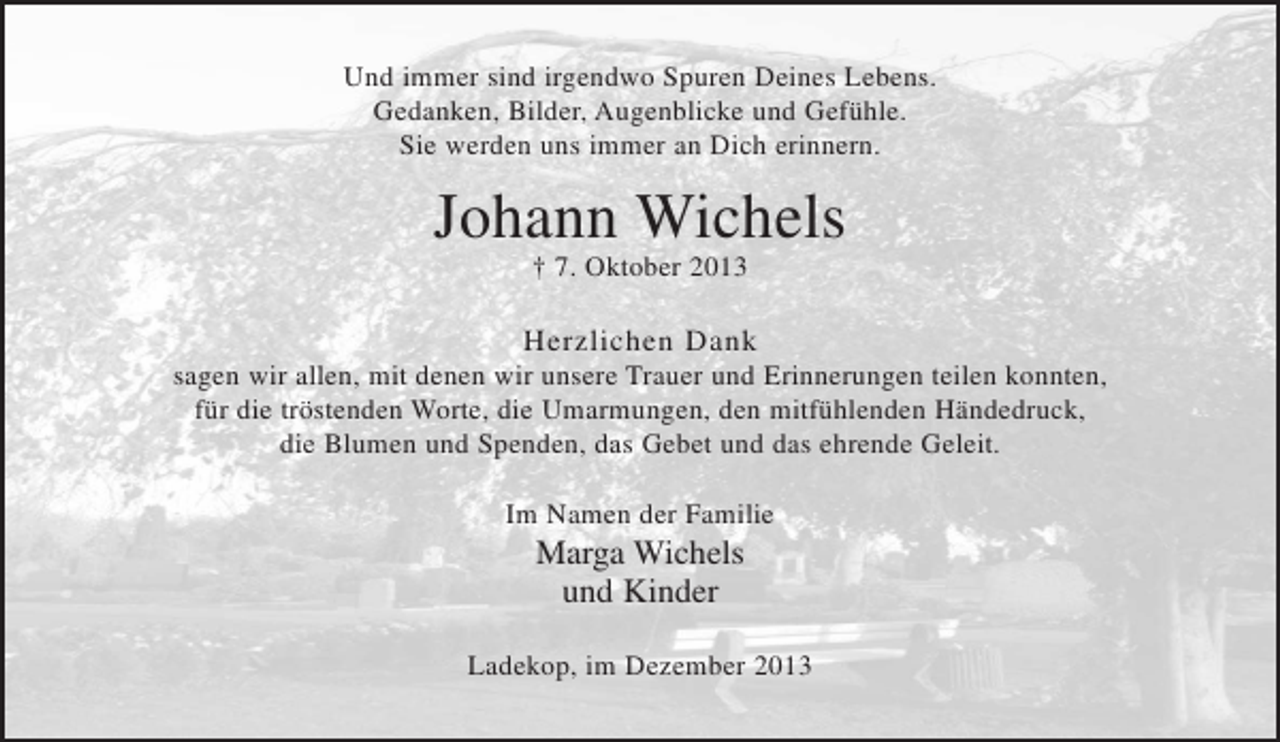 <p>Und immer sind irgendwo Spuren Deines Lebens.<br />Gedanken, Bilder, Augenblicke und Gefühle.<br />Sie werden uns immer an Dich erinnern.</p><p>Johann Wichels<br />† 7. Oktober 2013</p><p>Herzlichen Dank<br />sagen wir allen, mit denen wir unsere Trauer und Erinnerungen teilen konnten, für die tröstenden Worte, die Umarmungen, den mitfühlenden Händedruck, die Blumen und Spenden, das Gebet und das ehrende Geleit.</p><p>Im Namen der Familie<br />Marga Wichels<br />und Kinder</p><p>Ladekop, im Dezember 2013<br />und Kinder</p>