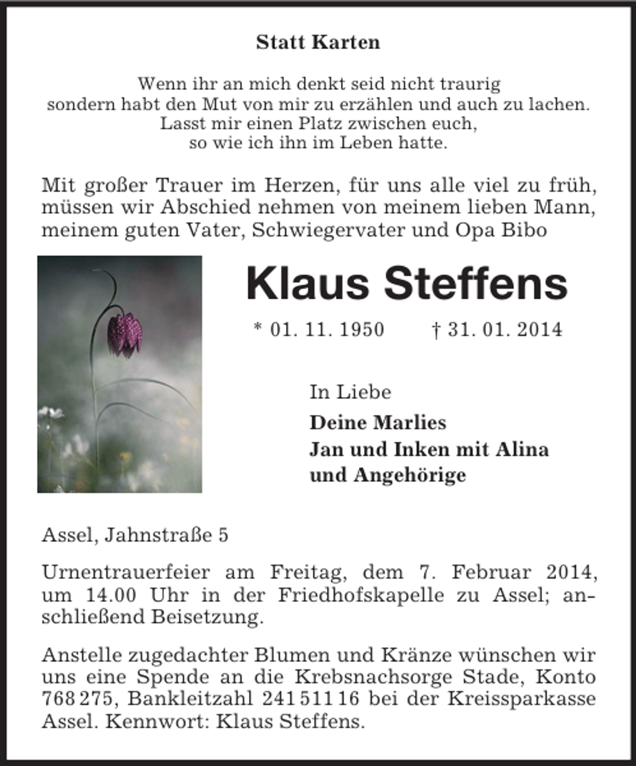 <p>Statt Karten<br />Wenn ihr an mich denkt seid nicht traurig<br />sondern habt den Mut von mir zu erzählen und auch zu lachen.<br />Lasst mir einen Platz zwischen euch,<br />so wie ich ihn im Leben hatte.<br />Mit großer Trauer im Herzen, für uns alle viel zu früh, müssen wir Abschied nehmen von meinem lieben Mann, meinem guten Vater, Schwiegervater und Opa Bibo<br />Klaus Steffens<br />* 01. 11. 1950 † 31. 01. 2014<br />In Liebe<br />Deine Marlies<br />Jan und Inken mit Alina<br />und Angehörige<br />Assel, Jahnstraße 5<br />Urnentrauerfeier am Freitag, dem 7. Februar 2014,<br />um 14.00 Uhr in der Friedhofskapelle zu Assel; anschließend Beisetzung.<br />Anstelle zugedachter Blumen und Kränze wünschen wir uns eine Spende an die Krebsnachsorge Stade, Konto 768 275, Bankleitzahl 241 511 16 bei der Kreissparkasse Assel. Kennwort: Klaus Steffens.</p>