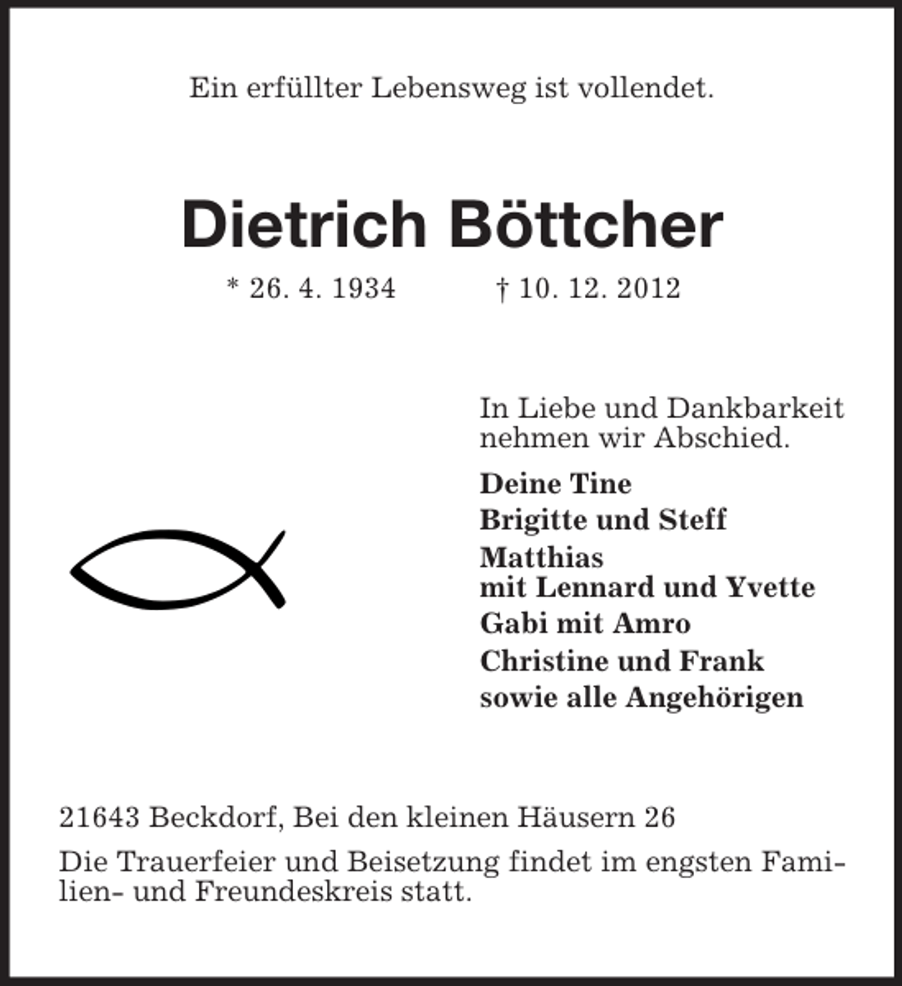 <p>Ein erfüllter Lebensweg ist vollendet.</p><p>Dietrich Böttcher<br />* 26. 4. 1934</p><p>† 10. 12. 2012</p><p>In Liebe und Dankbarkeit<br />nehmen wir Abschied.<br />Deine Tine<br />Brigitte und Steff<br />Matthias<br />mit Lennard und Yvette<br />Gabi mit Amro<br />Christine und Frank<br />sowie alle Angehörigen</p><p>21643 Beckdorf, Bei den kleinen Häusern 26<br />Die Trauerfeier und Beisetzung findet im engsten Familien- und Freundeskreis statt.</p>