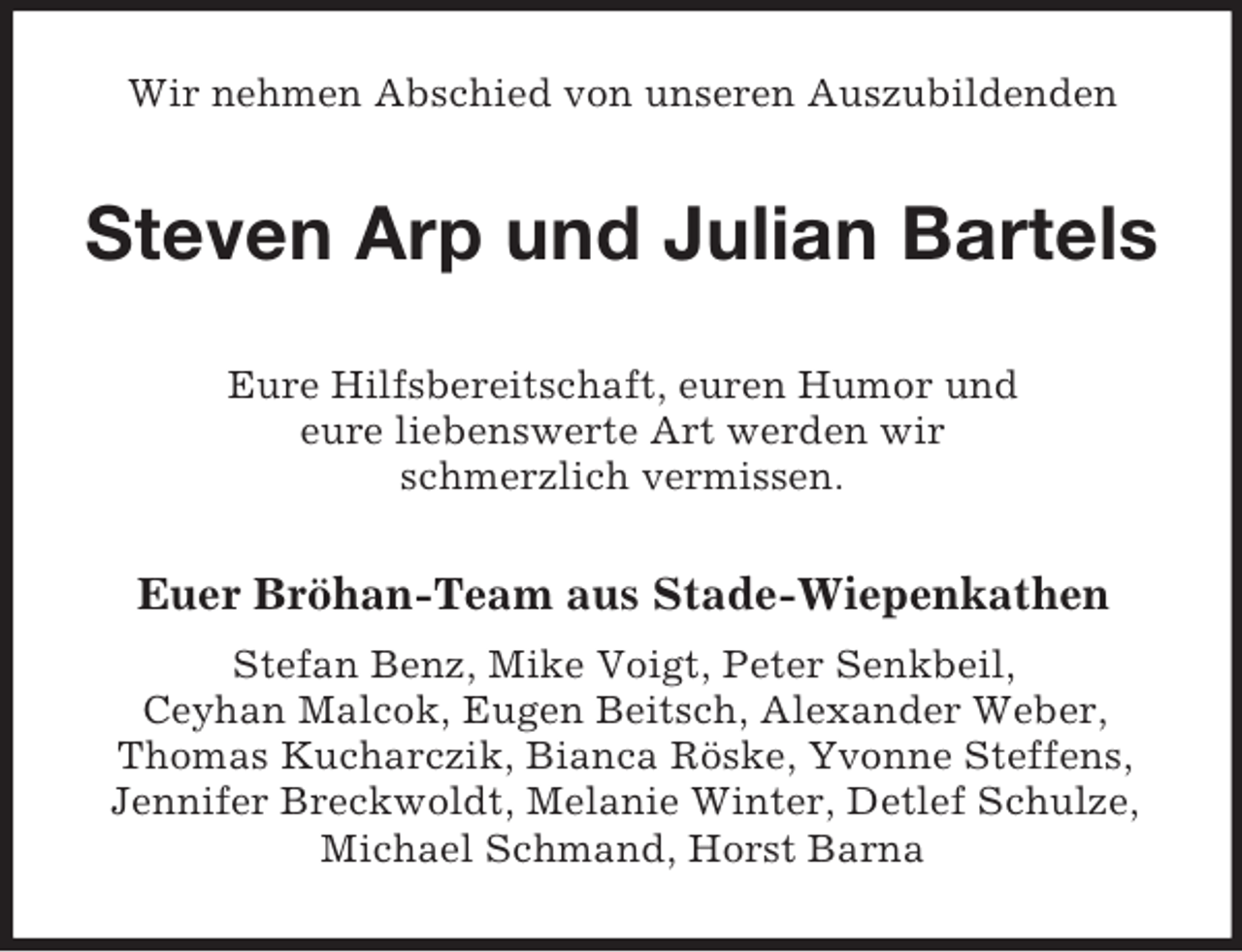 <p>Wir nehmen Abschied von unseren Auszubildenden</p><p>Steven Arp und Julian Bartels<br />Eure Hilfsbereitschaft, euren Humor und<br />eure liebenswerte Art werden wir<br />schmerzlich vermissen.</p><p>Euer Bröhan-Team aus Stade-Wiepenkathen<br />Stefan Benz, Mike Voigt, Peter Senkbeil,<br />Ceyhan Malcok, Eugen Beitsch, Alexander Weber,<br />Thomas Kucharczik, Bianca Röske, Yvonne Steffens,<br />Jennifer Breckwoldt, Melanie Winter, Detlef Schulze,<br />Michael Schmand, Horst Barna</p>