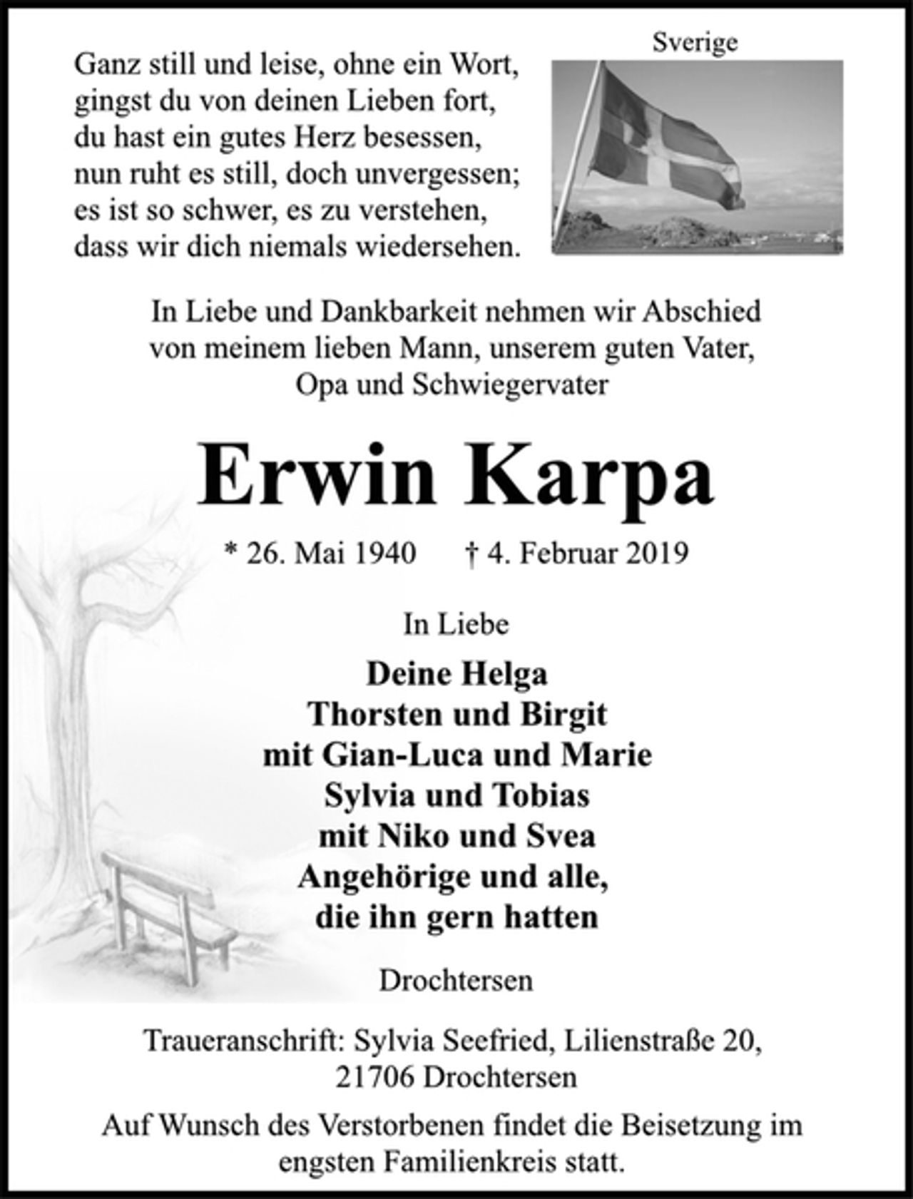 <p>Sverige<br />Ganz still und leise, ohne ein Wort,<br />gingst du von deinen Lieben fort,<br />du hast ein gutes Herz besessen,<br />nun ruht es still, doch unvergessen;<br />es ist so schwer, es zu verstehen,<br />dass wir dich niemals wiedersehen.<br />In Liebe und Dankbarkeit nehmen wir Abschied<br />von meinem lieben Mann, unserem guten Vater,<br />Opa und Schwiegervater<br />Erwin Karpa<br />* 26. Mai 1940 † 4. Februar 2019<br />In Liebe<br />Deine Helga<br />Thorsten und Birgit<br />mit Gian-Luca und Marie<br />Sylvia und Tobias<br />mit Niko und Svea<br />Angehörige und alle,<br />die ihn gern hatten<br />Drochtersen<br />Traueranschrift: Sylvia Seefried, Lilienstraße 20,<br />21706 Drochtersen<br />Auf Wunsch des Verstorbenen findet die Beisetzung im<br />engsten Familienkreis statt.</p>