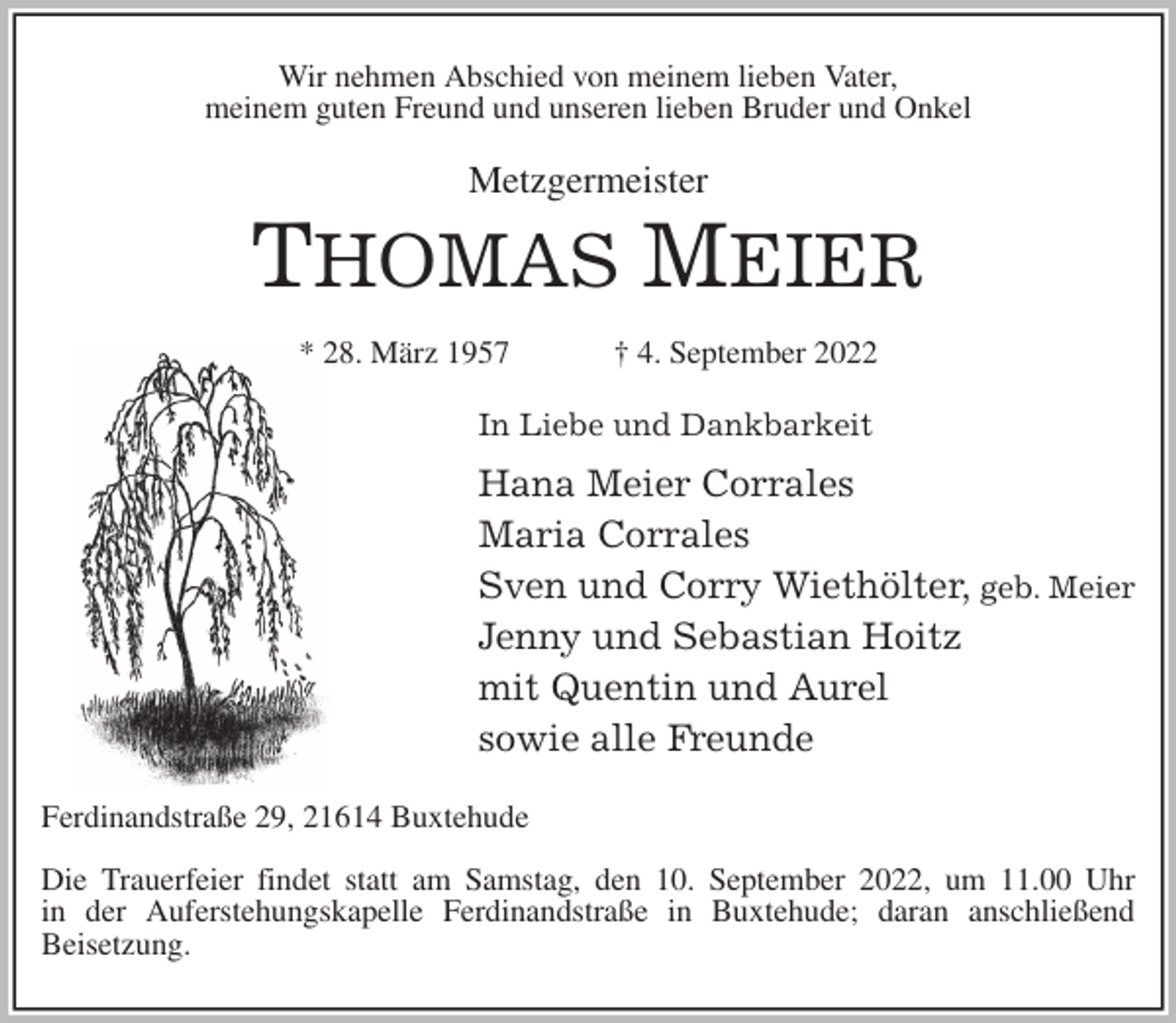 <p>Wir nehmen Abschied von meinem lieben Vater,<br />meinem guten Freund und unseren lieben Bruder und Onkel<br />Metzgermeister<br />THOMAS MEIER<br />* 28. März 1957 † 4. September 2022<br />In Liebe und Dankbarkeit<br />Hana Meier Corrales<br />Maria Corrales<br />Sven und Corry Wiethölter, geb. Meier<br />Jenny und Sebastian Hoitz<br />mit Quentin und Aurel<br />sowie alle Freunde<br />Ferdinandstraße 29, 21614 Buxtehude</p><p>Die Trauerfeier findet statt am Samstag, den 10. September 2022, um 11.00 Uhr<br />in der Auferstehungskapelle Ferdinandstraße in Buxtehude; daran anschließend<br />Beisetzung.</p>