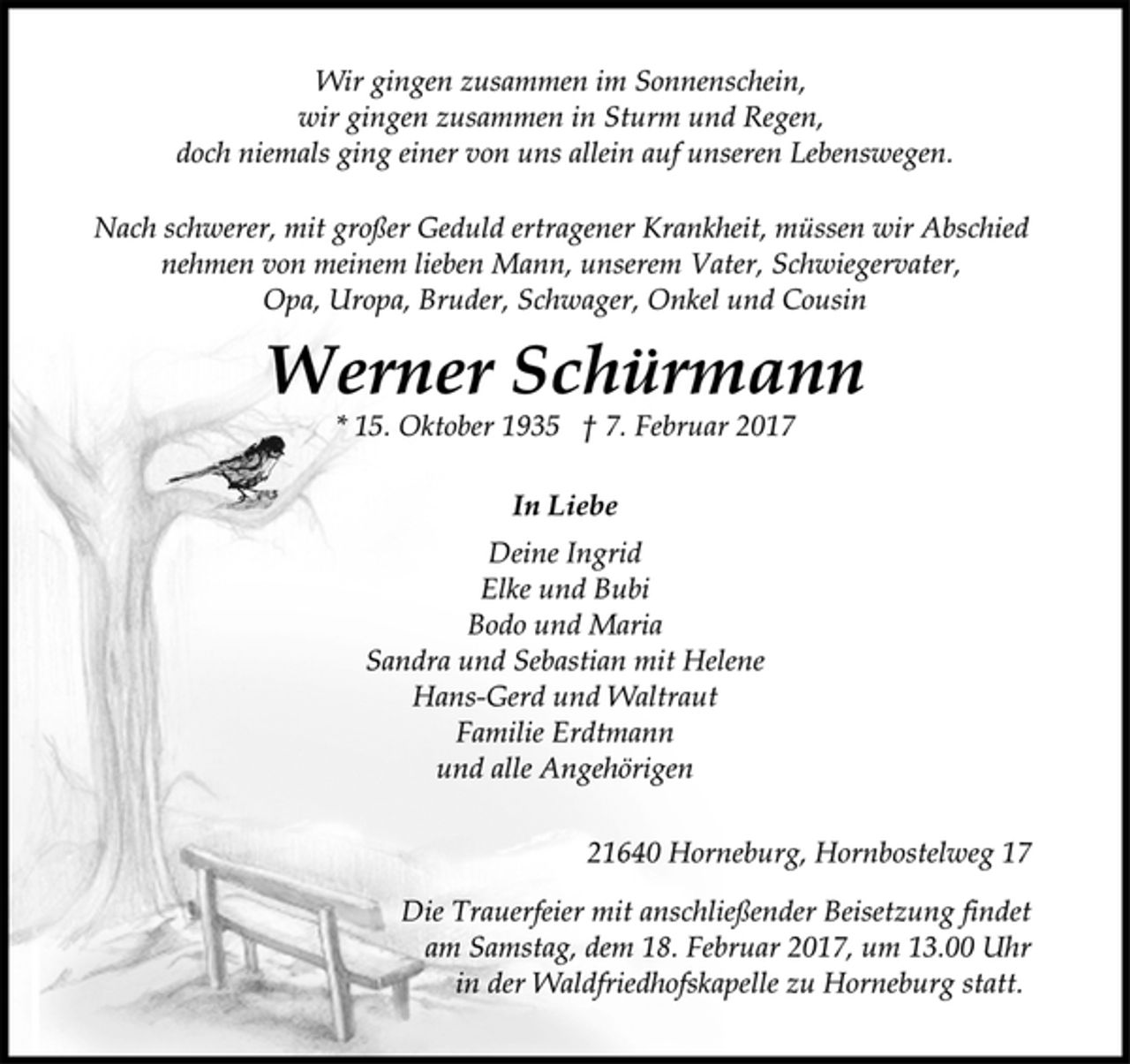 <p>Wir gingen zusammen im Sonnenschein,<br />wir gingen zusammen in Sturm und Regen,<br />doch niemals ging einer von uns allein auf unseren Lebenswegen.</p>
<p>Nach schwerer, mit großer Geduld ertragener Krankheit, müssen wir Abschied<br />nehmen von meinem lieben Mann, unserem Vater, Schwiegervater,<br />Opa, Uropa, Bruder, Schwager, Onkel und Cousin</p>
<p>Werner Schürmann</p>
<p>* 15. Oktober 1935 † 7. Februar 2017</p>
<p>In Liebe<br />Deine Ingrid<br />Elke und Bubi<br />Bodo und Maria<br />Sandra und Sebastian mit Helene<br />Hans-Gerd und Waltraut<br />Familie Erdtmann<br />und alle Angehörigen</p>
<p>21640 Horneburg, Hornbostelweg 17</p>
<p>Die Trauerfeier mit anschließender Beisetzung findet<br />am Samstag, dem 18. Februar 2017, um 13.00 Uhr<br />in der Waldfriedhofskapelle zu Horneburg statt.</p>