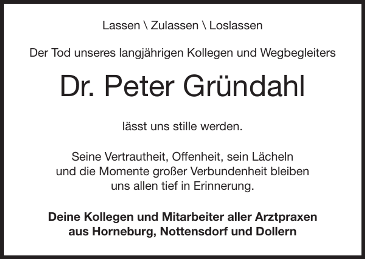 <p>Lassen \ Zulassen \ Loslassen<br />Der Tod unseres langjährigen Kollegen und Wegbegleiters<br />Dr. Peter Gründahl<br />lässt uns stille werden.</p>
<p>Seine Vertrautheit, Offenheit, sein Lächeln<br />und die Momente großer Verbundenheit bleiben<br />uns allen tief in Erinnerung.<br />Deine Kollegen und Mitarbeiter aller Arztpraxen<br />aus Horneburg, Nottensdorf und Dollern</p>