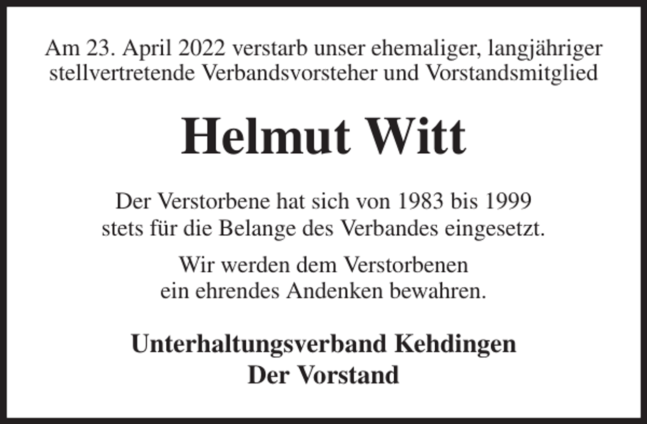 <p>Am 23. April 2022 verstarb unser ehemaliger, langjähriger stellvertretende Verbandsvorsteher und Vorstandsmitglied<br />Helmut Witt<br />Der Verstorbene hat sich von 1983 bis 1999<br />stets für die Belange des Verbandes eingesetzt.<br />Wir werden dem Verstorbenen<br />ein ehrendes Andenken bewahren.<br />Unterhaltungsverband Kehdingen<br />Der Vorstand</p>
