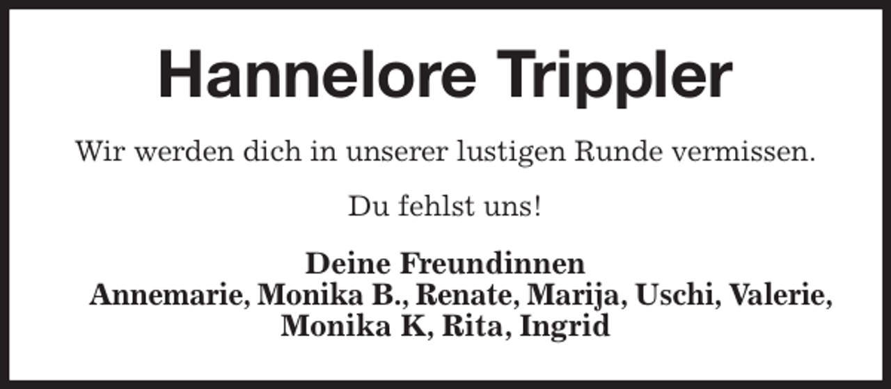 <p>Hannelore Trippler<br />Wir werden dich in unserer lustigen Runde vermissen.<br />Du fehlst uns!<br />Deine Freundinnen<br />Annemarie, Monika B., Renate, Marija, Uschi, Valerie,<br />Monika K, Rita, Ingrid</p>