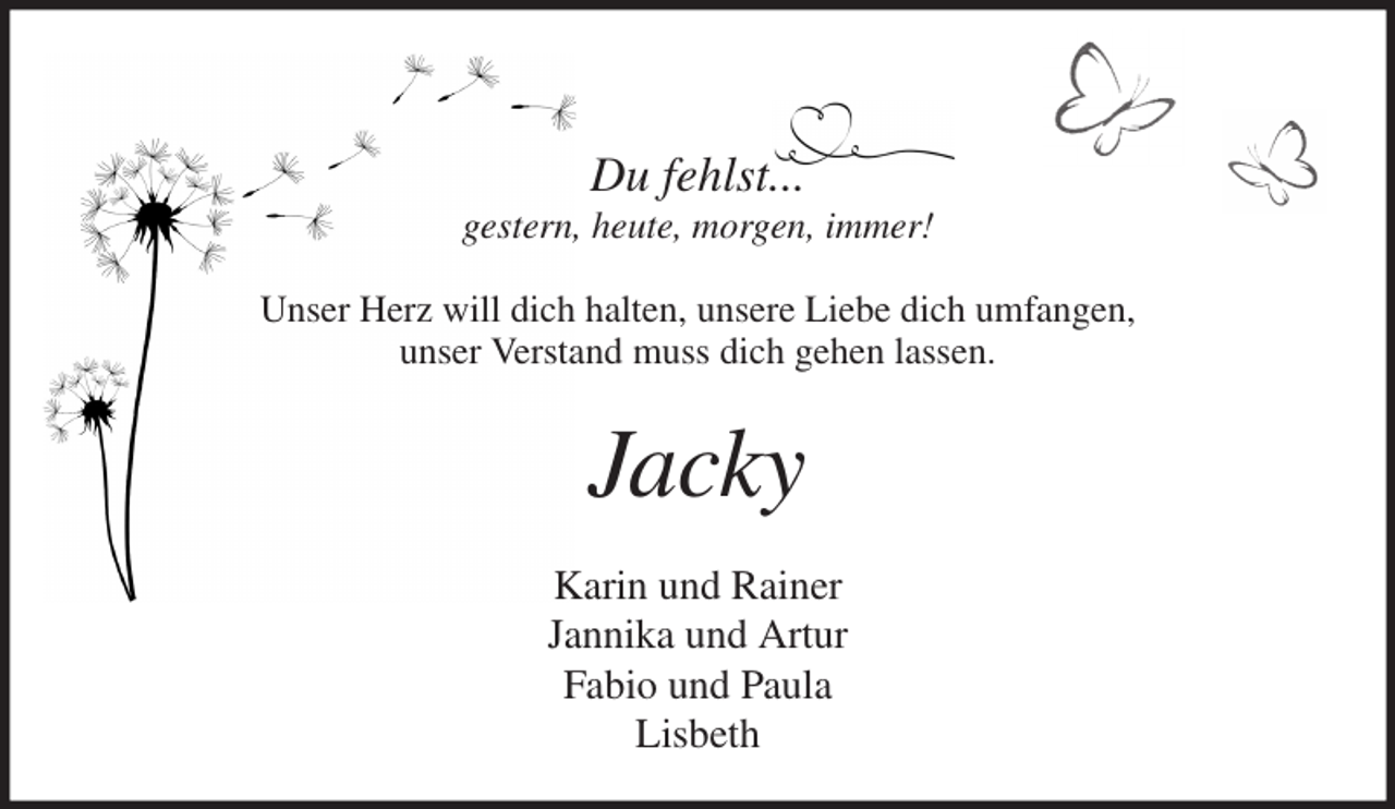 <p>Du fehlst...<br />gestern, heute, morgen, immer!<br />Unser Herz will dich halten, unsere Liebe dich umfangen,<br />unser Verstand muss dich gehen lassen.<br />Jacky<br />Karin und Rainer<br />Jannika und Artur<br />Fabio und Paula<br />Lisbeth</p>