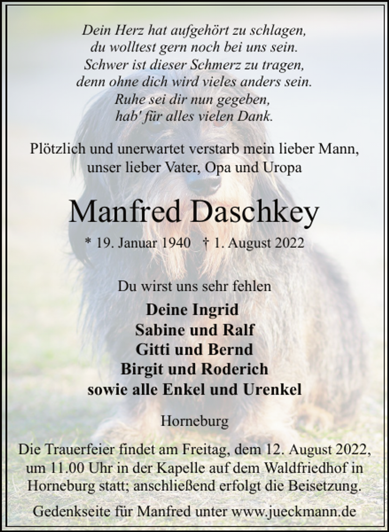 <p>Dein Herz hat aufgehört zu schlagen,<br />du wolltest gern noch bei uns sein.<br />Schwer ist dieser Schmerz zu tragen,<br />denn ohne dich wird vieles anders sein.<br />Ruhe sei dir nun gegeben,<br />hab' für alles vielen Dank.<br />Plötzlich und unerwartet verstarb mein lieber Mann,<br />unser lieber Vater, Opa und Uropa<br />Manfred Daschkey<br />* 19. Januar 1940 † 1. August 2022<br />Du wirst uns sehr fehlen<br />Horneburg<br />Deine Ingrid<br />Sabine und Ralf<br />Gitti und Bernd<br />Birgit und Roderich<br />sowie alle Enkel und Urenkel<br />Die Trauerfeier findet am Freitag, dem 12. August 2022,<br />um 11.00 Uhr in der Kapelle auf dem Waldfriedhof in<br />Horneburg statt; anschließend erfolgt die Beisetzung.<br />Gedenkseite für Manfred unter www.jueckmann.de</p>